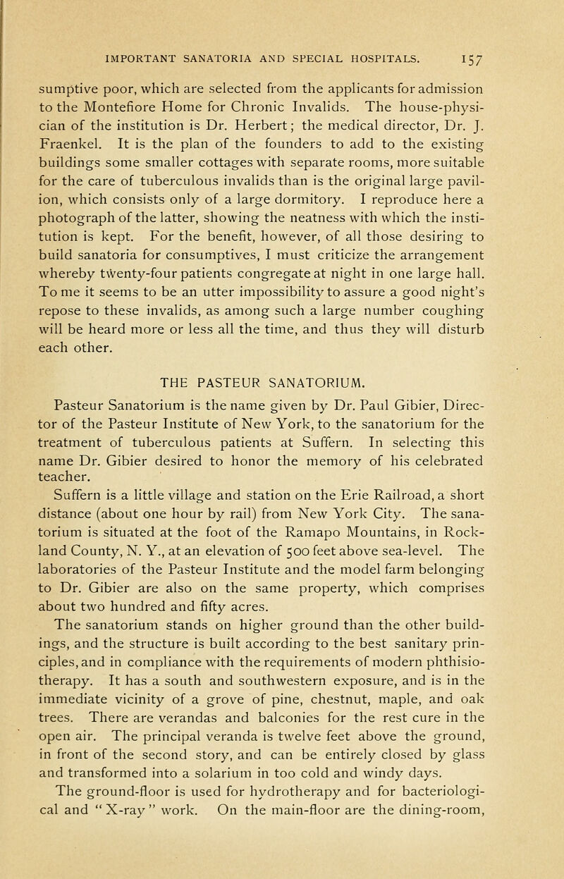 sumptive poor, which are selected from the applicants for admission to the Montefiore Home for Chronic Invalids. The house-physi- cian of the institution is Dr. Herbert; the medical director, Dr. J. Fraenkel. It is the plan of the founders to add to the existing buildings some smaller cottages with separate rooms, more suitable for the care of tuberculous invalids than is the original large pavil- ion, which consists only of a large dormitory. I reproduce here a photograph of the latter, showing the neatness with which the insti- tution is kept. For the benefit, however, of all those desiring to build sanatoria for consumptives, I must criticize the arrangement whereby twenty-four patients congregate at night in one large hall. To me it seems to be an utter impossibility to assure a good night's repose to these invalids, as among such a large number coughing will be heard more or less all the time, and thus they will disturb each other. THE PASTEUR SANATORIUM. Pasteur Sanatorium is the name given by Dr. Paul Gibier, Direc- tor of the Pasteur Institute of New York, to the sanatorium for the treatment of tuberculous patients at Suffern. In selecting this name Dr. Gibier desired to honor the memory of his celebrated teacher, Suffern is a little village and station on the Erie Railroad, a short distance (about one hour by rail) from New York City. The sana- torium is situated at the foot of the Ramapo Mountains, in Rock- land County, N. Y., at an elevation of 500 feet above sea-level. The laboratories of the Pasteur Institute and the model farm belonging to Dr. Gibier are also on the same property, which comprises about two hundred and fifty acres. The sanatorium stands on higher ground than the other build- ings, and the structure is built according to the best sanitary prin- ciples, and in compliance with the requirements of modern phthisio- therapy. It has a south and southwestern exposure, and is in the immediate vicinity of a grove of pine, chestnut, maple, and oak trees. There are verandas and balconies for the rest cure in the open air. The principal veranda is twelve feet above the ground, in front of the second story, and can be entirely closed by glass and transformed into a solarium in too cold and windy days. The ground-floor is used for hydrotherapy and for bacteriologi- cal and  X-ray  work. On the main-floor are the dining-room.