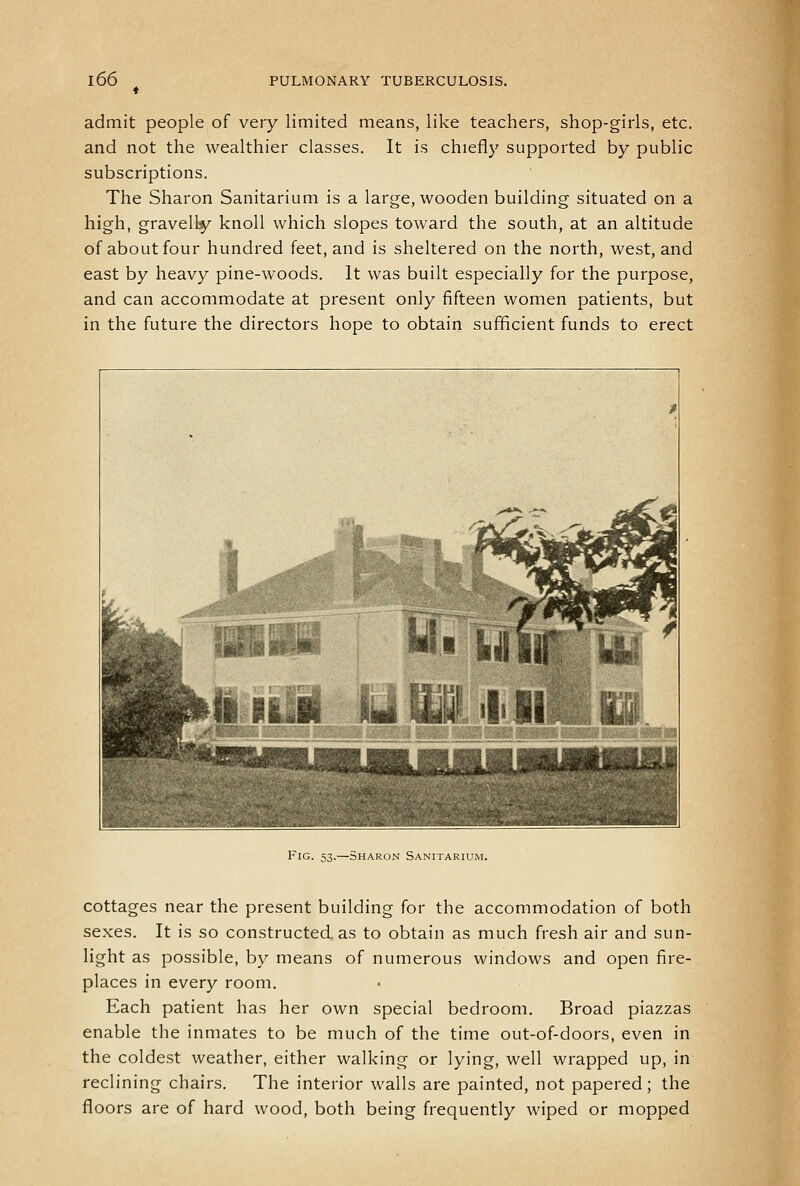 admit people of very limited means, like teachers, shop-girls, etc. and not the wealthier classes. It is chiefly supported by public subscriptions. The Sharon Sanitarium is a large, wooden building situated on a high, gravelly knoll which slopes toward the south, at an altitude of about four hundred feet, and is sheltered on the north, west, and east by heavy pine-woods. It was built especially for the purpose, and can accommodate at present only fifteen women patients, but in the future the directors hope to obtain sufficient funds to erect Fig. 53.—Sharon Sanitarium. cottages near the present building for the accommodation of both sexes. It is so constructed, as to obtain as much fresh air and sun- light as possible, by means of numerous windows and open fire- places in every room. Each patient has her own special bedroom. Broad piazzas enable the inmates to be much of the time out-of-doors, even in the coldest weather, either walking or lying, well wrapped up, in reclining chairs. The interior walls are painted, not papered; the floors are of hard wood, both being frequently wiped or mopped