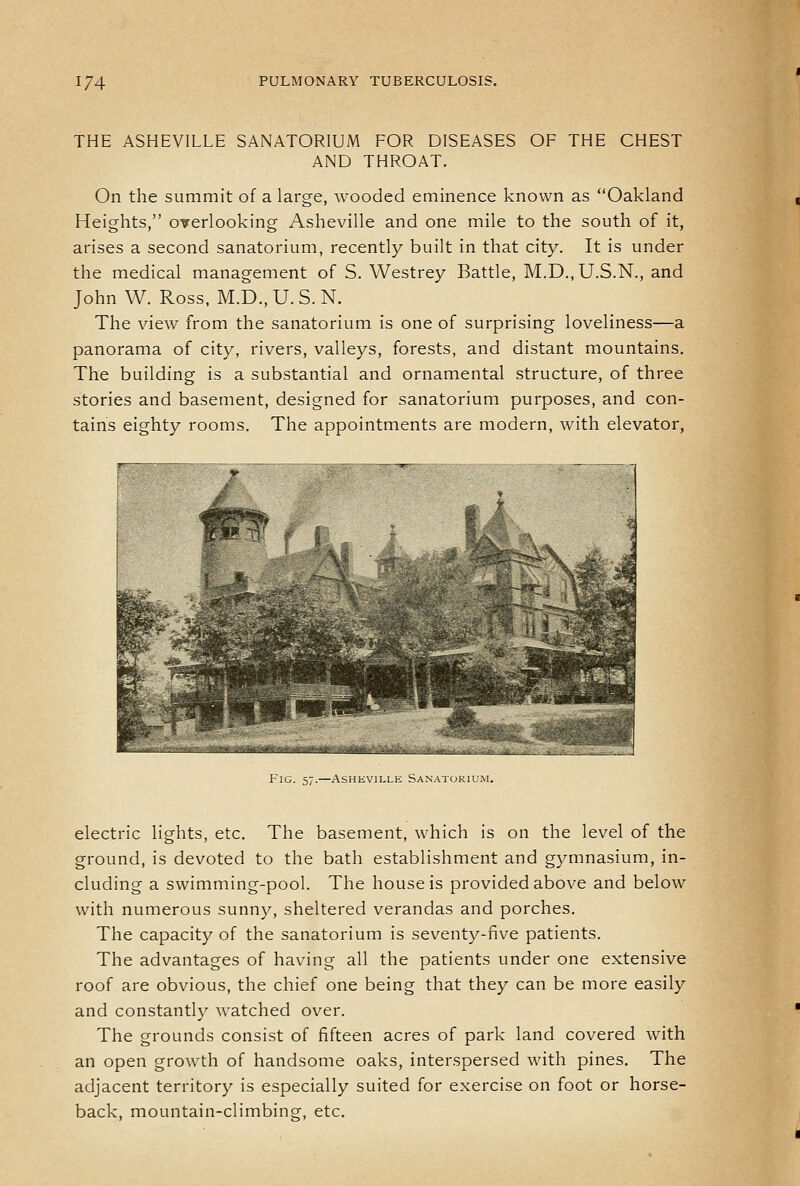 THE ASHEVILLE SANATORIUM FOR DISEASES OF THE CHEST AND THROAT. On the summit of a large, wooded eminence known as Oakland Heights, overlooking Asheville and one mile to the south of it, arises a second sanatorium, recently built in that city. It is under the medical management of S. Westrey Battle, M.D.,U.S.N., and John W. Ross, M.D., U. S. N. The view from the sanatorium is one of surprising loveliness—a panorama of city, rivers, valleys, forests, and distant mountains. The building is a substantial and ornamental structure, of three stories and basement, designed for sanatorium purposes, and con- tains eighty rooms. The appointments are modern, with elevator, Fig. 57.—Asheville Sanatorium. electric lights, etc. The basement, which is on the level of the ground, is devoted to the bath establishment and gymnasium, in- cluding a swimming-pool. The house is provided above and below with numerous sunny, sheltered verandas and porches. The capacity of the sanatorium is seventy-five patients. The advantages of having all the patients under one extensive roof are obvious, the chief one being that they can be more easily and constantly watched over. The grounds consist of fifteen acres of park land covered with an open growth of handsome oaks, interspersed with pines. The adjacent territory is especially suited for exercise on foot or horse- back, mountain-climbing, etc.