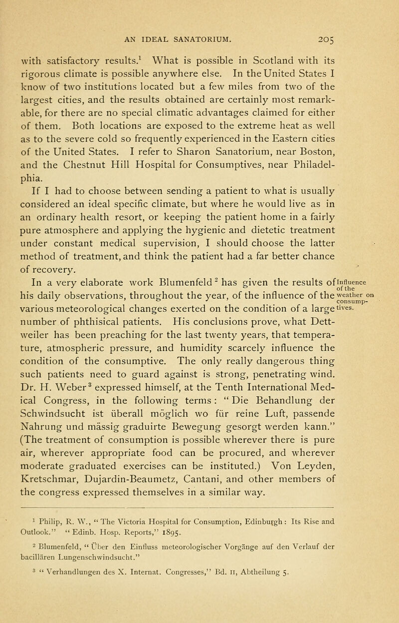 with satisfactory results.^ What is possible in Scotland with its rigorous climate is possible anywhere else. In the United States I know of two institutions located but a few miles from two of the largest cities, and the results obtained are certainly most remark- able, for there are no special climatic advantages claimed for either of them. Both locations are exposed to the extreme heat as well as to the severe cold so frequently experienced in the Eastern cities of the United States, I refer to Sharon Sanatorium, near Boston, and the Chestnut Hill Hospital for Consumptives, near Philadel- phia. If I had to choose between sending a patient to what is usually considered an ideal specific climate, but where he would live as in an ordinary health resort, or keeping the patient home in a fairly pure atmosphere and applying the hygienic and dietetic treatment under constant medical supervision, I should choose the latter method of treatment, and think the patient had a far better chance of recovery. In a very elaborate work Blumenfeld ^ has given the results of influence ■^ =■ of the his daily observations, throughout the year, of the influence of the weather on ■' ' o J ' ^ ^ consump- various meteorological changes exerted on the condition of a large t'ves. number of phthisical patients. His conclusions prove, what Dett- weiler has been preaching for the last twenty years, that tempera- ture, atmospheric pressure, and humidity scarcely influence the condition of the consumptive. The only really dangerous thing such patients need to guard against is strong, penetrating wind. Dr. H. Weber® expressed himself, at the Tenth International Med- ical Congress, in the following terms:  Die Behandlung der Schwindsucht ist liberall moglich wo fiir reine Luft, passende Nahrung und massig graduirte Bewegung gesorgt werden kann. (The treatment of consumption is possible wherever there is pure air, wherever appropriate food can be procured, and wherever moderate graduated exercises can be instituted.) Von Leyden, Kretschmar, Dujardin-Beaumetz, Cantani, and other members of the congress expressed themselves in a similar way. ^ Philip, R. W.,  The Victoria Hospital for Consumption, Edinbuvgh : Its Rise and Outlook.  Edinb. Hosp. Reports, 1895. 2 Blumenfeld,  Uber den Einfluss meteorologischer Vorgange auf den Verlauf der bacillaren Lungenschwindsucht. 3  Verhandlungen des X. Internat. Congresses, Bd. 11, Abtheilung 5-