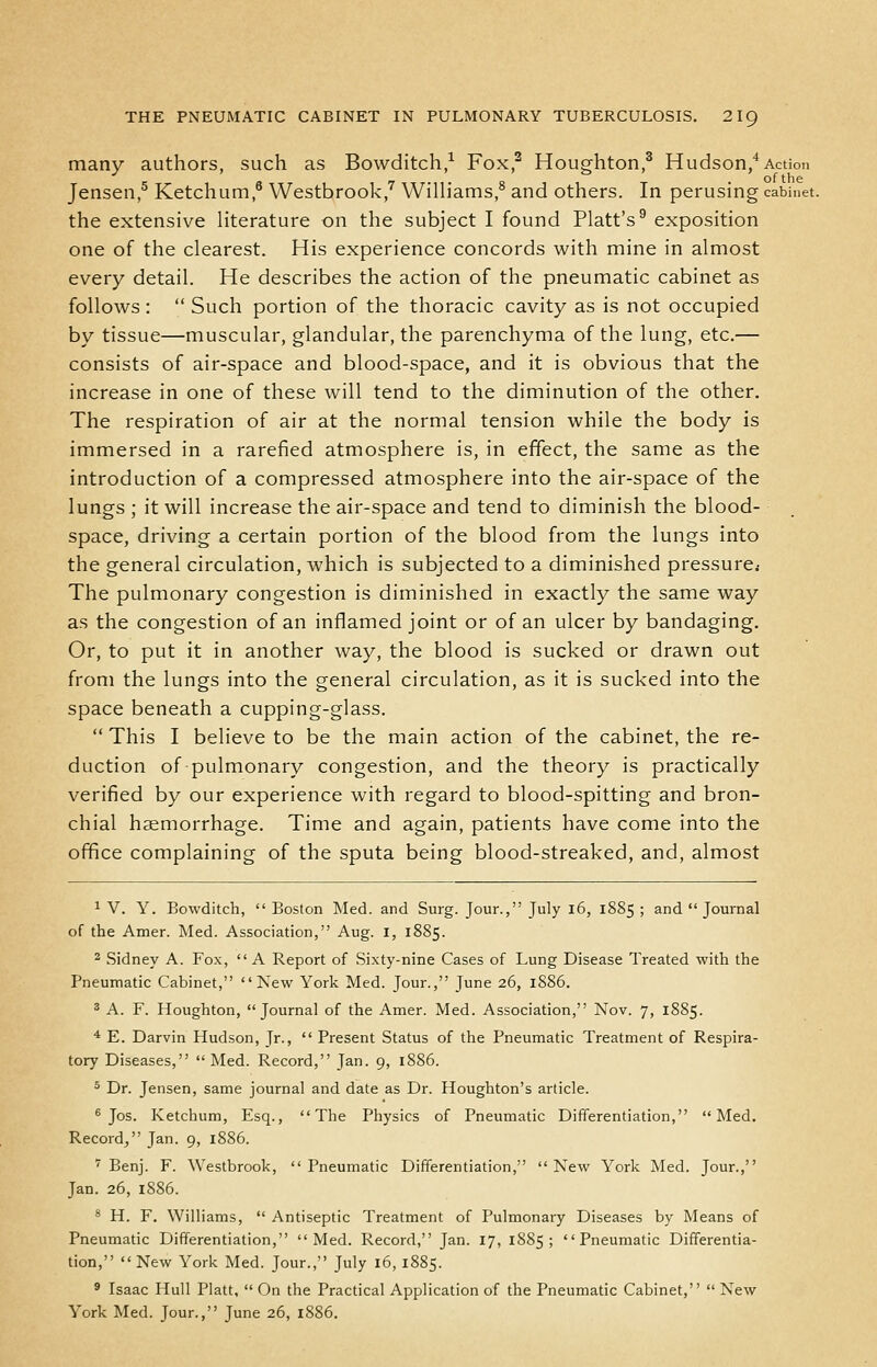 many authors, such as Bowditch/ Fox,^ Houghton,^ Hudson/Action Jensen,^ Ketchum,* Westbrook/ WiUiams,^ and others. In perusing cabinet. the extensive literature on the subject I found Piatt's^ exposition one of the clearest. His experience concords with mine in almost every detail. He describes the action of the pneumatic cabinet as follows:  Such portion of the thoracic cavity as is not occupied by tissue—muscular, glandular, the parenchyma of the lung, etc.— consists of air-space and blood-space, and it is obvious that the increase in one of these will tend to the diminution of the other. The respiration of air at the normal tension while the body is immersed in a rarefied atmosphere is, in effect, the same as the introduction of a compressed atmosphere into the air-space of the lungs ; it will increase the air-space and tend to diminish the blood- space, driving a certain portion of the blood from the lungs into the general circulation, which is subjected to a diminished pressure* The pulmonary congestion is diminished in exactly the same way as the congestion of an inflamed joint or of an ulcer by bandaging. Or, to put it in another way, the blood is sucked or drawn out from the lungs into the general circulation, as it is sucked into the space beneath a cupping-glass.  This I believe to be the main action of the cabinet, the re- duction of pulmonary congestion, and the theory is practically verified by our experience with regard to blood-spitting and bron- chial hemorrhage. Time and again, patients have come into the office complaining of the sputa being blood-streaked, and, almost ^ V. Y. Bowditch,  Boston Med. and Surg. Jour., July l6, 1885 ; and Journal of the Amer. Med. Association, Aug. I, 1885. 2 Sidney A. Fox,  A Report of Sixty-nine Cases of Lung Disease Treated with the Pneumatic Cabinet, New York Med. Jour., June 26, 1886. ^ A. F. Houghton, Journal of the Amer. Med. Association, Nov. 7, 1885. ■* E. Darvin Hudson, Jr.,  Present Status of the Pneumatic Treatment of Respira- tory Diseases, Med. Record, Jan. 9, 1886. 5 Dr. Jensen, same journal and date as Dr. Houghton's article. ^ Jos. Ketchum, Esq., The Physics of Pneumatic Differentiation, Med. Record/' Jan. 9, 1886. ' Benj. F. Westbrook, Pneumatic Differentiation, New York Med. Jour., Jan. 26, 1886. * H. F. Williams,  Antiseptic Treatment of Pulmonary Diseases by Means of Pneumatic Differentiation, Med. Record, Jan. 17, 1885; Pneumatic Differentia- tion, New York Med. Jour., July 16, 1885. ' Isaac Hull Piatt,  On the Practical Application of the Pneumatic Cabinet,  New York Med. Jour., June 26, 1886.