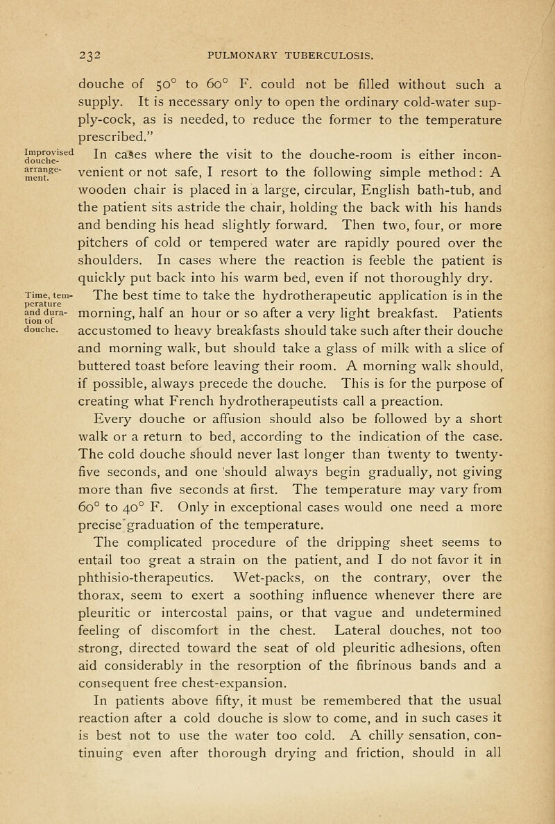 douche of 50° to 60° F. could not be filled without such a supply. It is necessary only to open the ordinary cold-water sup- ply-cock, as is needed, to reduce the former to the temperature prescribed. douche-^^^ In caSes where the visit to the douche-room is either incon- ment^^ venient or not safe, I resort to the following simple method: A wooden chair is placed in a large, circular, English bath-tub, and the patient sits astride the chair, holding the back with his hands and bending his head slightly forward. Then two, four, or more pitchers of cold or tempered water are rapidly poured over the shoulders. In cases where the reaction is feeble the patient is quickly put back into his warm bed, even if not thoroughly dry. Time, tern- The bcst time to take the hydrotherapeutic application is in the perature _ ^ i i i and dura- moming, half an hour or so after a very light breakfast. Patients tion of °' J ii douche. accustomed to heavy breakfasts should take such after their douche and morning walk, but should take a glass of milk with a slice of buttered toast before leaving their room. A morning walk should, if possible, always precede the douche. This is for the purpose of creating what French hydrotherapeutists call a preaction. Every douche or affusion should also be followed by a short walk or a return to bed, according to the indication of the case. The cold douche should never last longer than twenty to twenty- five seconds, and one 'should always begin gradually, not giving more than five seconds at first. The temperature may vary from 60° to 40° F. Only in exceptional cases would one need a more precise graduation of the temperature. The complicated procedure of the dripping sheet seems to entail too great a strain on the patient, and I do not favor it in phthisio-therapeutics. Wet-packs, on the contrary, over the thorax, seem to exert a soothing influence whenever there are pleuritic or intercostal pains, or that vague and undetermined feeling of discomfort in the chest. Lateral douches, not too strong, directed toward the seat of old pleuritic adhesions, often aid considerably in the resorption of the fibrinous bands and a consequent free chest-expansion. In patients above fifty, it must be remembered that the usual reaction after a cold douche is slow to come, and in such cases it is best not to use the water too cold. A chilly sensation, con- tinuing even after thorough drying and friction, should in all