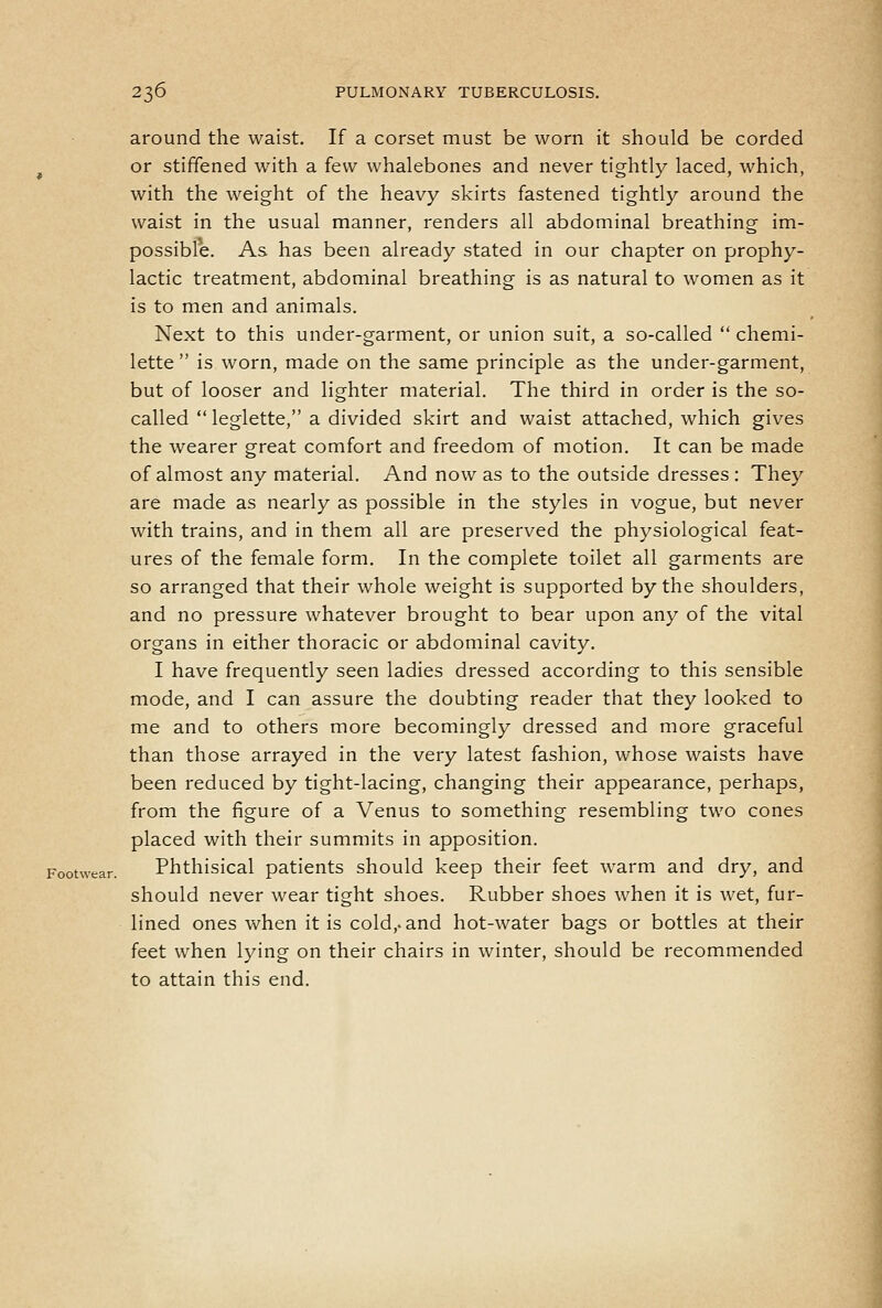 around the waist. If a corset must be worn it should be corded ^ or stiffened with a few whalebones and never tightly laced, which, with the weight of the heavy skirts fastened tightly around the waist in the usual manner, renders all abdominal breathing im- possible. As has been already stated in our chapter on prophy- lactic treatment, abdominal breathing is as natural to women as it is to men and animals. Next to this under-garment, or union suit, a so-called  chemi- lette  is worn, made on the same principle as the under-garment, but of looser and lighter material. The third in order is the so- called  leglette, a divided skirt and waist attached, which gives the wearer great comfort and freedom of motion. It can be made of almost any material. And now as to the outside dresses : They are made as nearly as possible in the styles in vogue, but never with trains, and in them all are preserved the physiological feat- ures of the female form. In the complete toilet all garments are so arranged that their whole weight is supported by the shoulders, and no pressure whatever brought to bear upon any of the vital organs in either thoracic or abdominal cavity. I have frequently seen ladies dressed according to this sensible mode, and I can assure the doubting reader that they looked to me and to others more becomingly dressed and more graceful than those arrayed in the very latest fashion, whose waists have been reduced by tight-lacing, changing their appearance, perhaps, from the figure of a Venus to something resembling two cones placed with their summits in apposition. Footwear. Phthisical patients should keep their feet warm and dry, and should never wear tight shoes. Rubber shoes when it is wet, fur- lined ones when it is cold,, and hot-water bags or bottles at their feet when lying on their chairs in winter, should be recommended to attain this end.