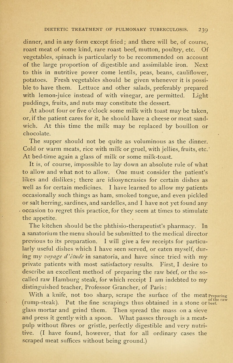 dinner, and in any form except fried; and there will be, of course, roast meat of some kind, rare roast beef, mutton, poultry, etc. Of vegetables, spinach is particularly to be recommended on account of the large proportion of digestible and assimilable iron. Next to this in nutritive power come lentils, peas, beans, cauliflower, potatoes. Fresh vegetables should be given whenever it is possi- ble to have them. Lettuce and other salads, preferably prepared with lemon-juice instead of with vinegar, are permitted. Light puddings, fruits, and nuts may constitute the dessert. At about four or five o'clock some milk with toast maybe taken, or, if the patient cares for it, he should have a cheese or meat sand- wich. At this time the milk may be replaced by bouillon or chocolate. The supper should not be quite as voluminous as the dinner. Cold or warm meats, rice with milk or gruel, with jellies, fruits, etc.' At bed-time again a glass of milk or some milk-toast. It is, of course, impossible to lay down an absolute rule of what to allow and what not to allow. One must consider the patient's likes and dislikes; there are idiosyncrasies for certain dishes as well as for certain medicines. I have learned to allow my patients occasionally such things as ham, smoked tongue, and even pickled or salt herring, sardines, and sardelles, and I have not yet found any occasion to regret this practice, for they seem at times to stimulate the appetite. The kitchen should be the phthisio-therapeutist's pharmacy. In a sanatorium the menu should be submitted to the medical director previous to its preparation. I will give a few receipts for particu- larly useful dishes which I have seen served, or eaten myself, dur- ing my voyage d'etude in sanatoria, and have since tried with my private patients with most satisfactory results. First, I desire to describe an excellent method of preparing the raw beef, or the so- called raw Hamburg steak, for which receipt I am indebted to my distinguished teacher. Professor Grancher, of Paris : With a knife, not too sharp, scrape the surface of the meat Preparing (rump-steak). Put the fine scrapings thus obtained in a stone or beef, glass mortar and grind them. Then spread the mass on a sieve and press it gently with a spoon. What passes through is a meat- pulp without fibres or gristle, perfectly digestible and very nutri- tive. (I have found, however, that for all ordinary cases the scraped meat suffices without being ground.)