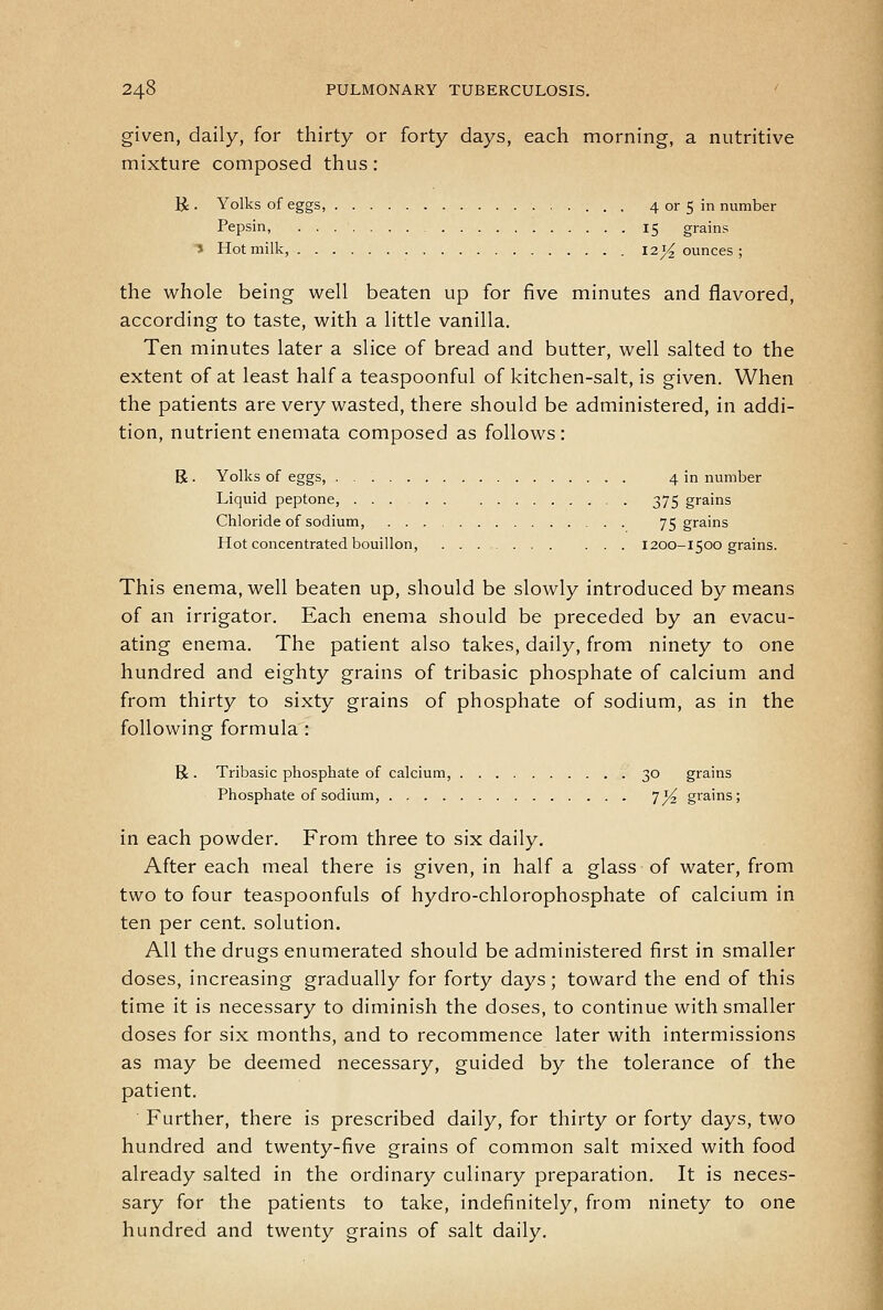 given, daily, for thirty or forty days, each morning, a nutritive mixture composed thus: B: • Yolks of eggs, 4 or 5 in number Pepsin, 15 grains ^ Hot milk, 121^ ounces; the whole being well beaten up for five minutes and flavored, according to taste, with a little vanilla. Ten minutes later a slice of bread and butter, well salted to the extent of at least half a teaspoonful of kitchen-salt, is given. When the patients are very wasted, there should be administered, in addi- tion, nutrient enemata composed as follows : R. Yolks of eggs, 4 in number Liquid peptone, 375 grains Chloride of sodium, 75 grains Hot concentrated bouillon, 1200-1500 grains. This enema, well beaten up, should be slowly introduced by means of an irrigator. Each enema should be preceded by an evacu- ating enema. The patient also takes, daily, from ninety to one hundred and eighty grains of tribasic phosphate of calcium and from thirty to sixty grains of phosphate of sodium, as in the following formula : R . Tribasic phosphate of calcium, 30 grains Phosphate of sodium, 7^ grains; in each powder. From three to six daily. After each meal there is given, in half a glass of water, from two to four teaspoonfuls of hydro-chlorophosphate of calcium in ten per cent, solution. All the drugs enumerated should be administered first in smaller doses, increasing gradually for forty days; toward the end of this time it is necessary to diminish the doses, to continue with smaller doses for six months, and to recommence later with intermissions as may be deemed necessary, guided by the tolerance of the patient. Further, there is prescribed daily, for thirty or forty days, two hundred and twenty-five grains of common salt mixed with food already salted in the ordinary culinary preparation. It is neces- sary for the patients to take, indefinitely, from ninety to one hundred and twenty grains of salt daily.