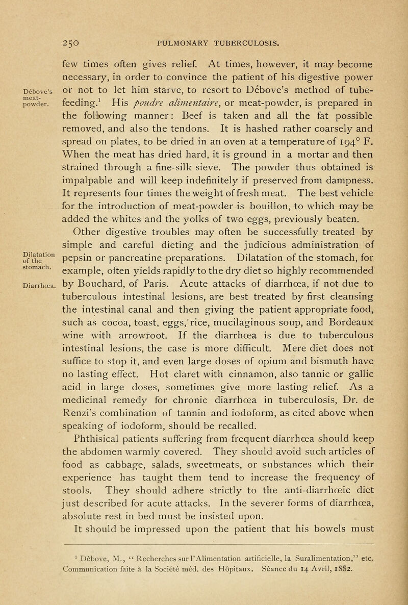 few times often gives relief At times, however, it may become necessary, in order to convince the patient of his digestive power Debove's or not to let him starve, to resort to Debove's method of tube- powder, feeding.^ His poudre alimeittaire, or meat-powder, is prepared in the following manner: Beef is taken and all the fat possible removed, and also the tendons. It is hashed rather coarsely and spread on plates, to be dried in an oven at a temperature of 194° F. When the meat has dried hard, it is ground in a mortar and then strained through a fine-silk sieve. The powder thus obtained is impalpable and will keep indefinitely if preserved from dampness. It represents four times the weight of fresh meat. The best vehicle for the introduction of meat-powder is bouillon, to which may be added the whites and the yolks of two eggs, previously beaten. Other digestive troubles may often be successfully treated by simple and careful dieting and the judicious administration of of thT'° pepsin or pancreatine preparations. Dilatation of the stomach, for stomach, example, often yields rapidly to the dry diet so highly recommended Diarrhoea, by Bouchard, of Paris. Acute attacks of diarrhoea, if not due to tuberculous intestinal lesions, are best treated by first cleansing the intestinal canal and then giving the patient appropriate food, such as cocoa, toast, eggs,'rice, mucilaginous soup, and Bordeaux wine Avith arrowroot. If the diarrhoea is due to tuberculous intestinal lesions, the case is more difficult. Mere diet does not suffice to stop it, and even large doses of opium and bismuth have no lasting effect. Hot claret with cinnamon, also tannic or gallic acid in large doses, sometimes give more lasting relief As a medicinal remedy for chronic diarrhoea in tuberculosis, Dr. de Renzi's combination of tannin and iodoform, as cited above when speaking of iodoform, should be recalled. Phthisical patients suffering from frequent diarrhoea should keep the abdomen warmly covered. They should avoid such articles of food as cabbage, salads, sweetmeats, or substances which their experience has taught them tend to increase the frequency of stools. They should adhere strictly to the anti-diarrhoeic diet just described for acute attacks. In the severer forms of diarrhoea, absolute rest in bed must be insisted upon. It should be impressed upon the patient that his bowels must 1 Debove, M.,  Recherches surl'Alimentation artificielle, la Suralimentation, etc. Communication faite a la Societe med. des Hopitaux. Seance du 14 Avril, 1S82.