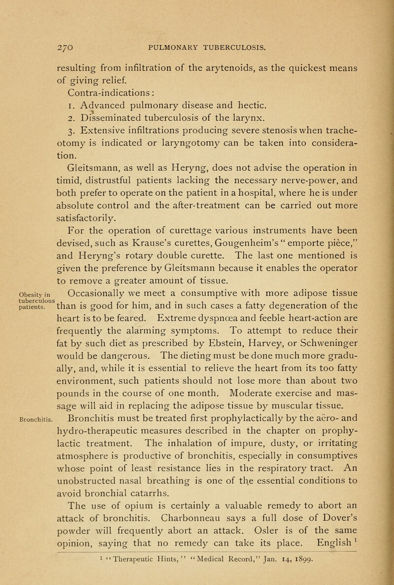resulting from infiltration of the arytenoids, as the quickest means of giving relief. Contra-indications: 1. Advanced pulmonary disease and hectic. 2. Disseminated tuberculosis of the larynx. 3. Extensive infiltrations producing severe stenosis when trache- otomy is indicated or laryngotomy can be taken into considera- tion. Gieitsmann, as well as Heryng, does not advise the operation in timid, distrustful patients lacking the necessary nerve-power, and both prefer to operate on the patient in a hospital, where he is under absolute control and the after-treatm.ent can be carried out more satisfactorily. For the operation of curettage various instruments have been devised, such as Krause's curettes, Gougenheim's  emporte piece, and Heryng's rotary double curette. The last one mentioned is given the preference by Gieitsmann because it enables the operator to remove a greater amount of tissue. Obesity in Occasionally we meet a consumptive with more adipose tissue patients, than is good for him, and in such cases a fatty degeneration of the heart is to be feared. Extreme dyspnoea and feeble heart-action are frequently the alarming symptoms. To attempt to reduce their fat by such diet as prescribed by Ebstein, Harvey, or Schweninger would be dangerous. The dieting must be done much more gradu- ally, and, while it is essential to relieve the heart from its too fatty environment, such patients should not lose more than about two pounds in the course of one month. Moderate exercise and mas- sage will aid in replacing the adipose tissue by muscular tissue. Bronchitis. Brouchitis must be treated first prophylactically by the aero- and hydro-therapeutic measures described in the chapter on prophy- lactic treatment. The inhalation of impure, dusty, or irritating atmosphere is productive of bronchitis, especially in consumptives whose point of least resistance lies in the respiratory tract. An unobstructed nasal breathing is one of the essential conditions to avoid bronchial catarrhs. The use of opium is certainly a valuable remedy to abort an attack of bronchitis. Charbonneau says a full dose of Dover's powder will frequently abort an attack. Osier is of the same opinion, saying that no remedy can take its place. English ^ 1 Therapeutic Hints, Medical Record, Jan. 14, 1899.