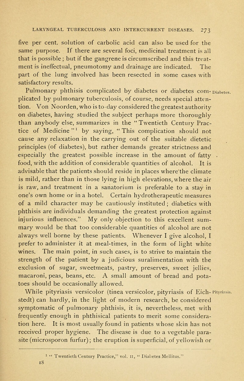 five per cent, solution of carbolic acid can also be used for the same purpose. If there are several foci, medicinal treatment is all that is possible ; but if the gangrene is circumscribed and this treat- ment is ineffectual, pneumotomy and drainage are indicated. The part of the lung involved has been resected in some cases with satisfactory results. Pulmonary phthisis complicated by diabetes or diabetes com-Diabetes. plicated by pulmonary tuberculosis, of course, needs special atten- tion. Von Noorden, who is to-day considered the greatest authority on diabetes, having studied the subject perhaps more thoroughly than anybody else, summarizes in the  Twentieth Century Prac- tice of Medicine^ by saying, This complication should not cause any relaxation in the carrying out of the suitable dietetic principles (of diabetes), but rather demands greater strictness and especially the greatest possible increase in the amount of fatty . food, with the addition of considerable quantities of alcohol. It is advisable that the patients should reside in places wherethe climate is mild, rather than in those lying in high elevations, where the air is raw, and treatment in a sanatorium is preferable to a stay in one's own home or in a hotel. Certain hydrotherapeutic measures of a mild character may be cautiously instituted ; diabetics with phthisis are individuals demanding the greatest protection against injurious influences. My only objection to this excellent sum- mary would be that too considerable quantities of alcohol are not always well borne by these patients. Whenever I give alcohol, I prefer to administer it at meal-times, in the form of light white wines. The main point, in such cases, is to strive to maintain the strength of the patient by a judicious suralimentation with the exclusion of sugar, sweetmeats, pastry, preserves, sweet jellies, macaroni, peas, beans, etc. A small amount of bread and pota- toes should be occasionally allowed. While pityriasis versicolor (tinea versicolor, pityriasis of Eich-Pityriasis, stedt) can hardly, in the light of modern research, be considered symptomatic of pulmonary phthisis, it is, nevertheless, met with frequently enough in phthisical patients to merit some considera- tion here. It is most usually found in patients whose skin has not received proper hygiene. The disease is due to a vegetable para- site (microsporon furfur); the eruption is superficial, of yellowish or 1  Twentieth Century Practice, vol. ii,  Diabetes Meliitus. i8