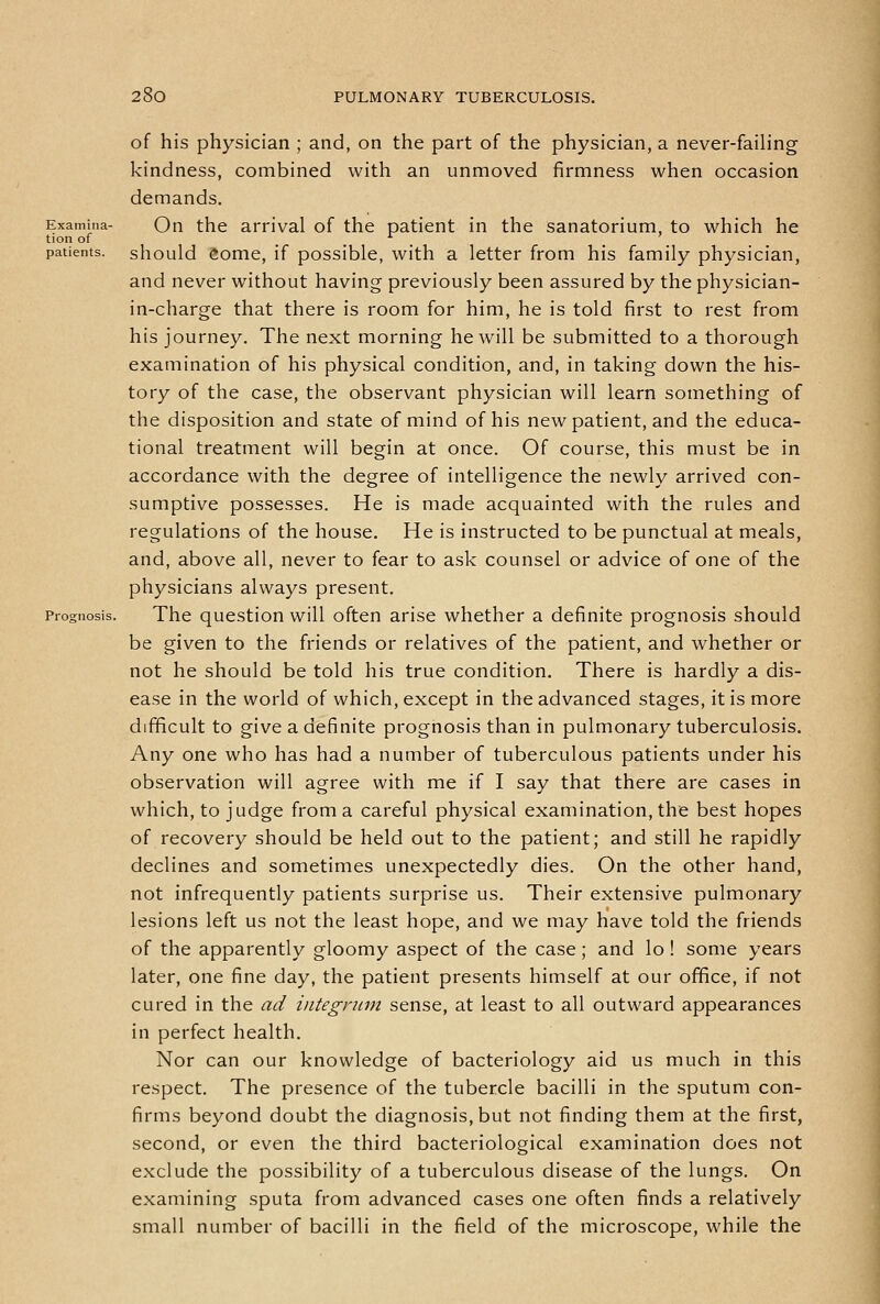 of his physician ; and, on the part of the physician, a never-failing kindness, combined with an unmoved firmness when occasion demands. Examina- On the arrival of the patient in the sanatorium, to which he tion of . . ^ ' patients, should <»ome, if possible, with a letter from his family physician, and never without having previously been assured by the physician- in-charge that there is room for him, he is told first to rest from his journey. The next morning he will be submitted to a thorough examination of his physical condition, and, in taking down the his- tory of the case, the observant physician will learn something of the disposition and state of mind of his new patient, and the educa- tional treatment will begin at once. Of course, this must be in accordance with the degree of intelligence the newly arrived con- sumptive possesses. He is made acquainted with the rules and regulations of the house. He is instructed to be punctual at meals, and, above all, never to fear to ask counsel or advice of one of the physicians always present. Prognosis. The qucstion will often arise whether a definite prognosis should be given to the friends or relatives of the patient, and whether or not he should be told his true condition. There is hardly a dis- ease in the world of which, except in the advanced stages, it is more difficult to give a definite prognosis than in pulmonary tuberculosis. Any one who has had a number of tuberculous patients under his observation will agree with me if I say that there are cases in which, to judge from a careful physical examination, the best hopes of recovery should be held out to the patient; and still he rapidly declines and sometimes unexpectedly dies. On the other hand, not infrequently patients surprise us. Their extensive pulmonary lesions left us not the least hope, and we may have told the friends of the apparently gloomy aspect of the case; and lo ! some years later, one fine day, the patient presents himself at our office, if not cured in the ad integncm sense, at least to all outward appearances in perfect health. Nor can our knowledge of bacteriology aid us much in this respect. The presence of the tubercle bacilli in the sputum con- firms beyond doubt the diagnosis, but not finding them at the first, second, or even the third bacteriological examination does not exclude the possibility of a tuberculous disease of the lungs. On examining sputa from advanced cases one often finds a relatively small number of bacilli in the field of the microscope, while the