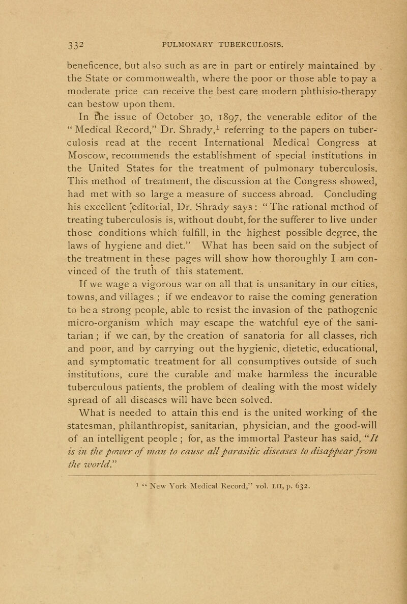 beneficence, but also such as are in part or entirely maintained by the State or commonwealth, where the poor or those able to pay a moderate price can receive the best care modern phthisio-therapy can bestow upon them. In ftie issue of October 30, 1897, the venerable editor of the  Medical Record, Dr. Shrady,^ referring to the papers on tuber- culosis read at the recent International Medical Congress at Moscow, recommends the establishment of special institutions in the United States for the treatment of pulmonary tuberculosis. This method of treatment, the discussion at the Congress showed, had met with so large a measure of success abroad. Concluding his excellent [editorial, Dr. Shrady says: The rational method of treating tuberculosis is, without doubt, for the sufferer to live under those conditions which fulfill, in the highest possible degree, the laws of hygiene and diet. What has been said on the subject of the treatment in these pages will show how thoroughly I am con- vinced of the truth of this statement. If we wage a vigorous war on all that is unsanitary in our cities, towns, and villages ; if we endeavor to raise the coming generation to be a strong people, able to resist the invasion of the pathogenic micro-organism which may escape the watchful eye of the sani- tarian ; if we can, by the creation of sanatoria for all classes, rich and poor, and by carrying out the hygienic, dietetic, educational, and symptomatic treatment for all consumptives outside of such institutions, cure the curable and make harmless the incurable tuberculous patients, the problem of dealing with the most widely spread of all diseases will have been solved. What is needed to attain this end is the united working of -the statesman, philanthropist, sanitarian, physician, and the good-will of an intelligent people ; for, as the immortal Pasteur has said, // is in the power of man to cause all parasitic diseases to disappear from the zvorldr