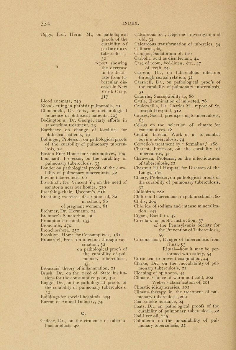 Biggs, Prof. Herm. M., on pathological proofs of the curability o f pulmonary tuberculosis, 32 report showing * the decrease in the death- rate from tu- bercular dis- eases in New York City, 317 Blood enemata, 249 Blood-letting in phthisis pulmonalis, 21 Blumenfeld, Dr. Felix, on meteorological influence in phthisical patients, 205 Bodington's, Dr. George, early efforts in sanatorium treatment, 23 Boerhaave on change of localities for phthisical patients, 19 Bollinger, Professor, on pathological proofs of the curability of pulmonary tubercu- losis, 32 Boston Free Home for Consumptives, 169 Bouchard, Professor, on the curability of pulmonary tuberculosis, 33 Boudet on pathological proofs of the cura- bility of pulmonary tuberculosis, 32 Bovine tuberculosis, 66 Bowditch, Dr. Vincent Y., on the need of sanatoria near our homes, 320 Hreathing-chair, Usedom's, 216 Breathing exercises, description of, 82 in school, 86 of pregnant women, 81 Brehmer, Dr. Hermann, 24 Brehmer's Sanatorium, 96 Brompton Hospital, 133 Bronchitis, 270 Bronchorrhcea, 252 Brooklyn Home for Consumptives, 181 Brouardel, Prof., on infection through vac- cination, 52 on pathological proofs of the curability of pul- monary tuberculosis, .^^ Broussais' theory of inflammation, 21 Brush, Dr., on the need of State institu- tions for the consumptive poor, 321 Bugge, Dr., on the pathological jiroofs of the curability of pulmonary tuberculosis, 32 Buildings for special hospitals, 294 Bureau of Animal Industry, 74 Cadeac, Dr., on the virulence of tubercu- lous products. 40 Calcareous foci, Dejerine's investigation of old, 34 Calcareous transformation of tubercles, 34 California, 69 Canigou, Sanatorium of, 116 Carbolic acid as disinfectant, 44 Care of room, bed-linen, etc., 47 of teeth, 241 Carrera, Dr., on tuberculous infection through sexual relation, 32 Carsvvell, Dr., on pathological proofs of the curability of pulmonary tuberculosis, 31 Catarrhs, Susceptibility to, 80 Cattle, Examination of imported, 76 Cauldwells, Dr. Charles M., report of St. Joseph Hospital, 312 Causes, Social, predisposing to tuberculosis, 63 Celsus on the selection of climate for consumptives, 18 Central bureau, Work of a, to combat bovine tuberculosis, 74 Cervello's treatment by  formalina, 288 Charcot, Professor, on the curability of tuberculosis, 32 Chauveau, Professor, on the infectiousness of tuberculosis, 22 Chestnut Flill Hospital for Diseases of the Lungs, 162 Chiary, Professor, on pathological proofs of the curability of pulmonary tuberculosis, 32 Childbirth, 282 Children,Tuberculous, in public schools, 60 Chills, 264 Chloride of sodium and intense mineraliza- tion, 247 Cigars, Bacilli in, 47 Circulars for public instruction, 57 of the Pennsylvania Society for the Prevention of Tuberculosis, 59 Circumcision, Danger of tuberculosis from ritual, 53 Ritual—how it may be per- formed with safety, 54 Citric acid to prevent coagulation, 44 Clarke, Dr., on the inoculability of pul- monary tuberculosis, 22 Cleaning of spittoons, 44 Climate, Choice of warm and cold, 202 Weber's classification of, 201 Climatic idiosyncrasies, 202 Climato-therapy in the treatment of pul- monary tuberculosis, 200 Coal-smoke nuisance, 64 Coats, Dr., on pathological proofs of the curability of pulmonary tuberculosis, 32 Cod-liver oil, 245 Cohnheim on the inoculability of pul- monary tuberculosis, 22