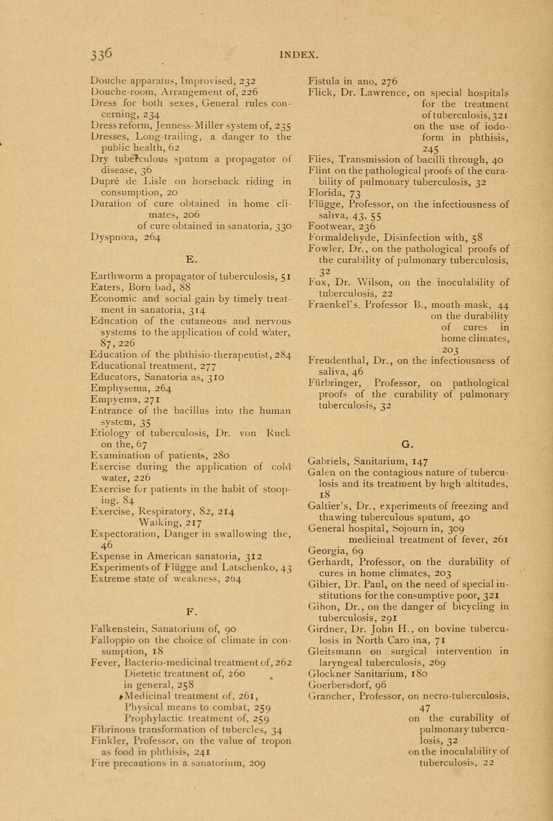 Douclie apparatus, Improvised, 232 I-)ouche-room, Arrangement of, 226 Dress for botli sexes, General rules con- cerning, 234 Dress reform, Jenness-Miller system of, 235 Dresses, Long-trailing, a danger to tlie public health, 62 Dry tuberculous sputum a propagator of disease, 36 Dupre de Lisle on horseback riding in consumption, 20 Duration of cure obtained in home cli- mates, 206 of cure obtained in sanatoria, 330 Dyspnoea, 264 E. Earthworm a propagator of tuberculosis, 51 Eaters, Born bad, 88 Economic and social gain by timely treat- ment in sanatoria, 314 Education of the cutaneous and nervous systems to the application of cold water, 87,226 Education of the pbthisio-therapeutist, 284 Educational treatment, 277 Educators, Sanatoria as, 310 Emphysema, 264 Empyema, 271 Entrance of the bacillus into the human system, 35 Etiology of tuberculosis. Dr. von Ruck on the, 67 Examination of patients, 280 Exercise during the application of cold water, 226 Exercise fur patients in the habit of stoop- ing. 84 Exercise, Respiratory, 82, 214 Walking, 217 Expectoration, Danger in swallowing the, 46 . . Expense in American sanatoria, 312 Experiments of Lliigge and Latschenko, 43 Extreme state of weakness, 264 F. Falkenstein, Sanatorium of, 90 Falloppio on the choice of climate in con- sumption, 18 Fever, Bacterio-medicinal treatment of, 262 Dietetic treatment of, 260 in general, 258 ♦ Medicinal treatment of, 261, Physical means to combat, 259 Prophylactic treatment of, 259 Fibrinous transformation of tubercles, 34 Finkler, Professor, on the value of tropon as food in phthisis, 241 Fire precautions in a sanatorium, 209 Fistula in ano, 276 Flick, Dr. Lawrence, on special hospitals for the treatment of tuberculosis, 321 on the use of iodo- form in phthisis. Flies, Transmission of bacilli through, 40 Flint on the pathological proofs of the cura- bility of pulmonary tuberculosis, 32 Florida, 73 Fliigge, Professor, on the infectiousness of saliva, 43, 55 Footwear, 236 Formaldehyde, Disinfection with, 58 Fowler, Dr., on the pathological proofs of the curability of pulmonary tuberculosis, Fox, Dr. Wilson, on the inoculability of tuberculosis, 22 Fraenkel's, Professor B., mouth-mask, 44 on the durability of cures in home climates, 203 Freudenthal, Dr., on the infectiousness of saliva, 46 Fiirbringer, Professor, on pathological proofs of the curability of pulmonary tuberculosis, 32 G. Gabriels, Sanitarium, 147 Galen on the contagious nature of tubercu- losis and its treatment by high altitudes, 18 Galtier's, Dr., experiments of freezing and thawing tuberculous sputum, 40 General hospital. Sojourn in, 309 medicinal treatment of fever, 261 Georgia, 69 Gerhardt, Professor, on the durability of cures in home climates, 203 Gibier, Dr. Paul, on the need of special in- stitutions for the consumptive poor, 321 Gihon, Dr., on the danger of bicycling in tuberculosis, 291 Girdner, Dr. John H., on bovine tubercu- losis in North Caro ina, 71 Gleitsmann on surgical intervention in laryngeal tuberculosis, 269 Glockner Sanitarium, 180 Goerbersdorf, 96 Grancher, Professor, on necro-tuberculosis, 47 on the curability of pulmonary tubercu- losis, 32 on the inoculability ot tuberculosis, 22