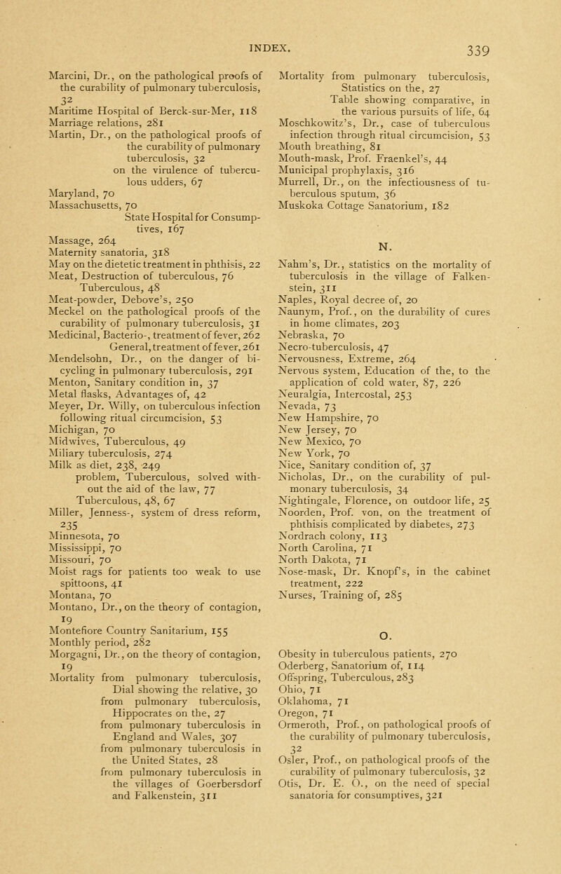 Marcini, Dr., on the pathological proofs of the curability of pulmonary tuberculosis, 32 Maritime Hospital of Berck-sur-Mer, 118 Marriage relations, 281 Martin, Dr., on the pathological proofs of the curability of pulmonary tuberculosis, 32 on the virulence of tubercu- lous udders, 67 Maryland, 70 Massachusetts, 70 State Hospital for Consump- tives, 167 Massage, 264 Maternity sanatoria, 318 May on the dietetic treatment in phthisis, 22 Meat, Destruction of tuberculous, 76 Tuberculous, 48 Meat-powder, Debove's, 250 Meckel on the pathological proofs of the curability of pulmonary tuberculosis, 31 Medicinal, Bacterio-, treatment of fever, 262 General, treatment of fever, 261 Mendelsohn, Dr., on the danger of bi- cycling in pulmonary' tuberculosis, 291 Menton, Sanitary condition in, 37 Metal flasks. Advantages of, 42 Meyer, Dr. Willy, on tuberculous infection following ritual circumcision, 53 Michigan, 70 Midwives, Tuberculous, 49 Miliary tuberculosis, 274 Milk as diet, 238, 249 problem. Tuberculous, solved with- out the aid of the law, 77 Tuberculous, 48, 67 Miller, Jenness-, system of dress reform, 235 Minnesota, 70 Mississippi, 70 Missouri, 70 Moist rags for patients too weak to use spittoons, 41 Montana, 70 Montano, Dr., on the theory of contagion, 19 Montefiore Country Sanitarium, 155 Monthly period, 282 Morgagni, Dr. ,on the theory of contagion, 19 Mortality from pulmonary tuberculosis. Dial showing the relative, 30 from pulmonary tuberculosis, Hippocrates on the, 27 from pulmonary tuberculosis in England and Wales, 307 from pulmonary tuberculosis in the United States, 28 from pulmonary tuberculosis in the villages of Goerbersdorf and Falkenstein, 311 Mortality from pulmonary tuberculosis. Statistics on the, 27 Table showing comparative, in the various pursuits of life, 64 Moschkowitz's, Dr., case of tuberculous infection through ritual circumcision, 53 Mouth breathing, 81 Mouth-mask, Prof. Fraenkel's, 44 Municipal prophylaxis, 316 Murrell, Dr., on the infectiousness of tu- berculous sputum, 36 Muskoka Cottage Sanatorium, 182 N. Xahm's, Dr., statistics on the mortality of tuberculosis in the village of Falken- stein, 311 Naples, Royal decree of, 20 Naunym, Prof., on the durability of cures in home climates, 203 Nebraska, 70 Necro-tuberculosis, 47 Nervousness, Extreme, 264 Nen'ous system, Education of the, to the application of cold water, 87, 226 Neuralgia, Intercostal, 253 Nevada, 73 New Hampshire, 70 New Jersey, 70 New Mexico, 70 New York, 70 Nice, Sanitary condition of, 37 Nicholas, Dr., on the curability of pul- monary tuberculosis, 34 Nightingale, Florence, on outdoor life, 25 Noorden, Prof, von, on the treatment of phthisis complicated by diabetes, 273 Nordrach colony, 113 North Carolina, 71 North Dakota, 71 Nose-mask, Dr. Knopf's, in the cabinet treatment, 222 Nurses, Training of, 285 O. Obesity in tuberculous patients, 270 Oderberg, Sanatorium of, 114 Offspring, Tuberculous, 283 Ohio, 71 Oklahoma, 71 Oregon, 71 Ormeroth, Prof, on pathological proofs of the curaljility of pulmonary tuberculosis, 32 Osier, Prof., on pathological proofs of the curahiility of pulmonary tuberculosis, 32 Otis, Dr. E. O., on the need of special sanatoria for consumptives, 321