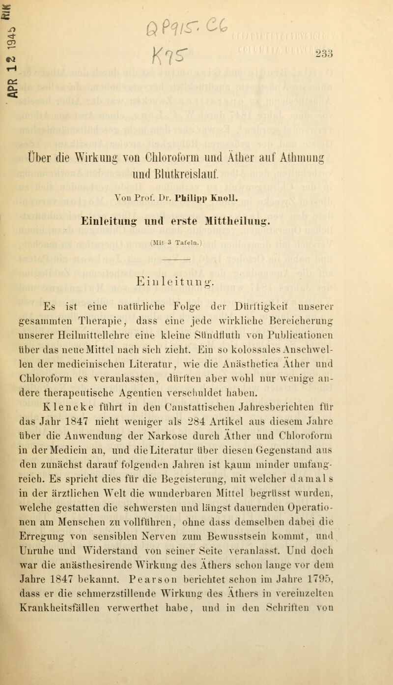 ei ex. Über die Wirkung von Chloroform und Äther auf Athmung und Blutkreislauf. Von Prot. Dr. Philipp Kiioll. Einleitung und erste Mittheiluug. Mit 3 Tafeln.) Einleitu n g. Es ist eine natürliche Folge der Dürftigkeit unserer gesain ml en Therapie, dass eine jede wirkliche Bereicherung unserer Heilmittellehre eine kleine Süridflutb von Publicationen über das neue Mittel nach sich zieht. Ein so kolossales Anschwel- len der medicinischen Literatur, wie die Anästhetica Äther und Chloroform es veranlassten, dürften aber wohl nur wenige an- dere therapeutische Agentien verschuldet haben. Klencke führt in den Cnnstattischen Jahresberichten für das Jahr 1847 nicht weniger als 284 Artikel aus diesem Jahre über die Anwendung der Narkose durch Äther und Chloroform in derMedicin an, und die Literatur über diesen Gegenstand aus den zunächst darauf folgenden Jahren ist kaum minder umfang- reich. Es spricht dies für die Begeisterung, mit welcher damal s in der ärztlichen Welt die wunderbaren Mittel begrtisst wurden, welche gestatten die schwersten und längst dauernden Operatio- nen am Menschen zu vollführen, ohne dass demselben dabei die Erregung von sensiblen Nerven zum Bewusstsein kommt, und Unruhe und Widerstand von seiner Seite veranlasst. Und doch war die anästhesirende Wirkung des Äthers schon lange vor dem Jahre 1847 bekannt. Pearson berichtet schon im Jahre 1795, dass er die schmerzstillende Wirkung des Äthers in vereinzelten Krankheitsfällen verwerthet habe, und in den Schriften von