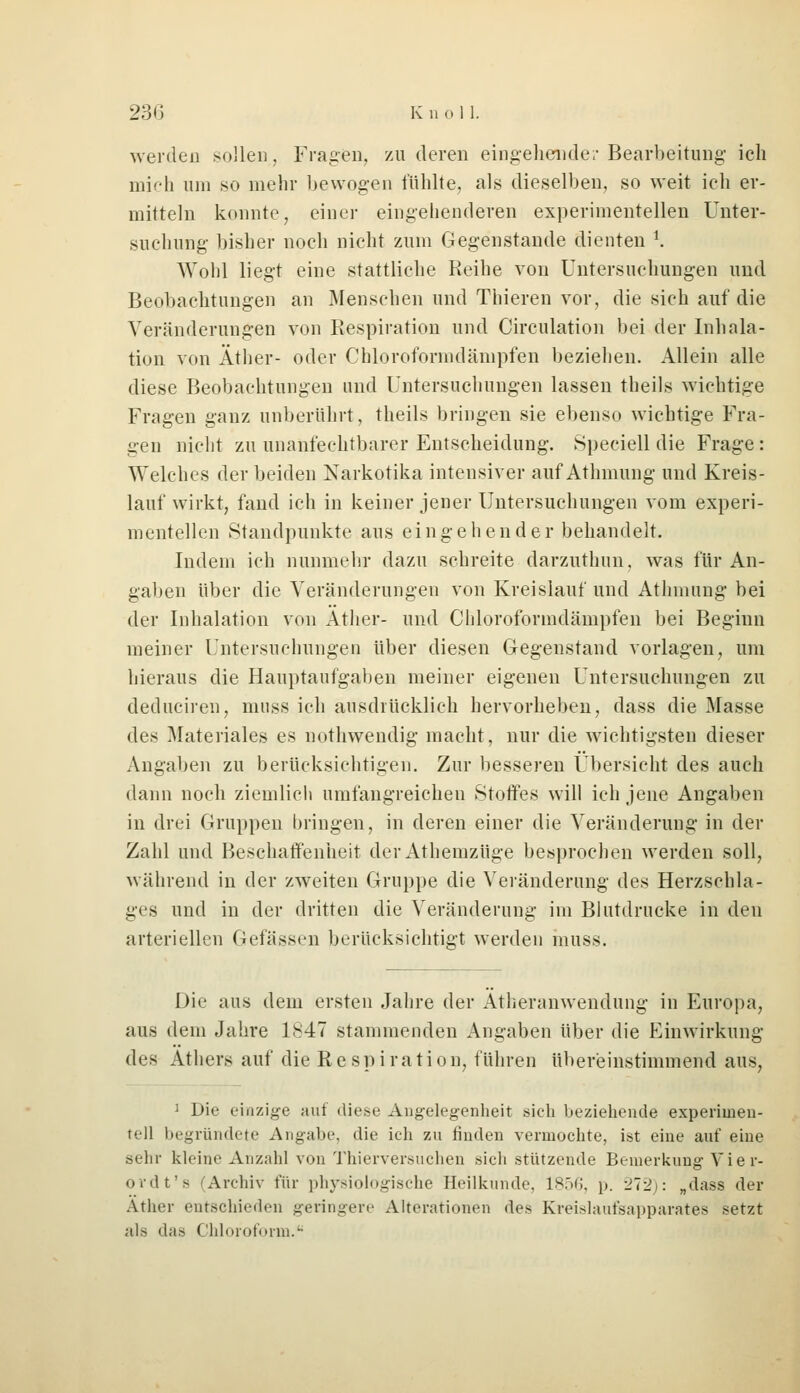 werden sollen, Fragen, zu deren eingehende!- Bearbeitung ich mich um so mehr bewogen fühlte, als dieselben, so weit ich er- mitteln konnte, einer eingehenderen experimentellen Unter- suchung' bisher noch nicht zum Gegenstände dienten K Wohl liegt eine stattliche Reihe von Untersuchungen und Beobachtungen an Menschen und Thieren vor, die sich auf die Veränderungen von Respiration und Circulation bei der Inhala- tion von Äther- oder Chloroformdämpfen beziehen. Allein alle diese Beobachtungen und Untersuchungen lassen theils wichtige Fragen ganz unberührt, theils bringen sie ebenso wichtige Fra- gen nicht zu unanfechtbarer Entscheidung. Speciell die Frage: Welches der beiden Narkotika intensiver auf Athmung und Kreis- lauf wirkt, fand ich in keiner jener Untersuchungen vom experi- mentellen Standpunkte aus eingehender behandelt. Indem ich nunmehr dazu schreite darzuthun, was für An- gaben über die Veränderungen von Kreislauf und Athmung bei der Inhalation von Äther- und Chloroformdämpfen bei Beginn meiner Untersuchungen über diesen Gegenstand vorlagen, um hieraus die Hauptaufgaben meiner eigenen Untersuchungen zu deduciren, muss ich ausdrücklich hervorheben, dass die Masse des Materiales es nothwendig macht, nur die wichtigsten dieser Angaben zu berücksichtigen. Zur besseren Übersicht des auch dann noch ziemlich umfangreichen Stoffes will ich jene Angaben in drei Gruppen bringen, in deren einer die Veränderung in der Zahl und Beschaffenheit der Athenizüge besprochen werden soll, während in der /.weiten Gruppe die Veränderung des Herzschla- ges und in der dritten die Veränderung im Blutdrucke in deu arteriellen Gefässen berücksichtigt werden muss. Die aus dem ersten Jahre der Ätheranwendung in Europa, aus dem Jahre 1S47 stammenden Angaben über die Einwirkung des Äthers auf die R e sp i ra ti o n, führen übereinstimmend aus, 1 Die einzige auf diese Angelegenheit sich beziehende experimen- tell begründete Angabe, die ich zu finden vermochte, ist eine auf eine sehr kleine Anzahl von Thierversuchen sich stützende Bemerkung Vier- ordt's /Archiv für physiologische Heilkunde. 1856, p. -1V1\: „dass der Äther entschieden geringere Alterationen des Kreislaufsapparates setzt als das Chloroform.