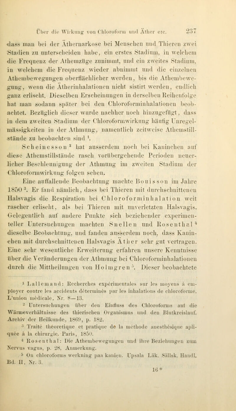 dass man bei der Äthernarkose bei Mensehen und Thiereo zwei Stadien zu unterscheiden habe, ein erstes Stadium, in welchem die Frequenz der Athemzüge zunimmt, und ein zweites Stadium. in welchem die Frequenz wieder abnimmt und die einzelnen Athembewegungeu oberflächlicher werden, bis die Athembewe- gung, wenn die Atherinhalationen nicht sistirt werden, endlich ganz erlischt. Dieselben Erscheinungen in derselben Reihenfolge hat man sodann später bei den Chloroforminhalationen beob- achtet. Bezüglich dieser wurde nachher noch hinzugefügt, dass in dem zweiten Stadium der Chloroformwirkung häutig Unregel- mässigkeiten in der Athmung, namentlich zeitweise Athemstill- stände zu beobachten sind '. Sch eine sso n2 hat ausserdem noch bei Kaninchen auf diese Athemstillstände rasch vorübergehende Perioden neuer- licher Beschleunigung der Athmung im zweiten Stadium der Chloroformwirkung folgen sehen. Eine auffallende Beobachtung machte Bouisson im Jahre 1850 3. Er fand nämlich, dass bei Thieren mit durchschnittenen Halsvagis die Respiration bei Chloroforminhalation weit rascher erlischt, als bei Thieren mit unverletzten Halsvagis. Gelegentlich auf andere Punkte sich beziehender experimen- teller Untersuchungen machten Sneilen und Rosenthal* dieselbe Beobachtung, und fanden ausserdem noch, dass Kanin- chen mit durchschnittenen Halsvagis Äther sehr gut vertragen. Eine sehr wesentliche Erweiterung erfahren unsere Kenntnisse über die Veränderungen der Athmung bei Chloroforminhalationen durch die Mittheiluugen von Hol innren •'. Dieser beobachtete 1 Lallemand; Kecherches experimentales sur les moyens ä eni- ployer eontre les aeeidents determines par les inhalations de chloroforme. L'union medicale, Nr. s—13. - Untersuchungen über den Einfluss des Chloroforms aut die Wäruieverhältnisse des thierisclien Organismus und den Blutkreislauf. Archiv der Heilkunde. 1869, p. 1*2. •; Traite theoretique et pratique de la methode anesthesique apli- quee ä la Chirurgie. Paris, 1850. i Rosenthal: Die Athembewegungen und ihre Beziehungen zum Nervus vagus, p. 28, Anmerkung. b On Chloroforms werkning paa kanien. Upsala Lük. Sällsk, Handl. Bd. II. Nr. 3. 16*