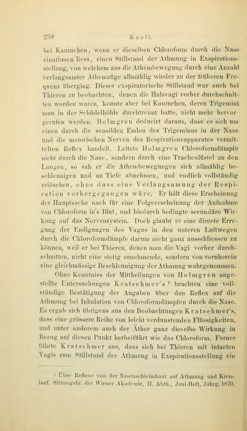 bei Kaninchen, wenn er dieselben Chloroform durch die Nase einathmen liess, einen Stillstand der Athmung in Exspirations- stellung, von welchem aus dieAthembewegung durch eine Anzahl verlangsamter Athemzüge allmählig wieder zu der früheren Fre- quenz überging. Dieser exspiratorische Stillstand war auch bei Thieren zu beobachten, denen die Halsvagi vorher durchschnit- ten worden waren, konnte aber bei Kaninchen, deren Trigemini man in der Schädelhöhle durchtrennt hatte, nicht mehr hervor gerufen werden. Ho Imgren deducirt daraus, dass es sich um einen durch die sensiblen Enden des Trigeminus in der Nase und die motorischen Nerven des Respirationsapparates vermit- telten Reflex handelt. Leitete Holmgren Chloroformdämpfe nicht durch die Nase, sondern durch eine Trachealfistel zu den Lungen, so sah er die Athembewegungen sich allmählig be- schleunigen und an Tiefe abnehmen, und endlich vollständig erlöschen, ohne dass eine Verlangsamung der Respi- ration v o r h e r ge ga n g e n w ä r e. Er hält diese Erscheinung der Hauptsache nach für eine Folgeerscheinung der Aufnahme von Chloroform in's Blut, und hiedurch bedingte secundäre Wir- kung auf das Nervensystem. Doch glaubt er eine directe Erre- gung der Endigungen des Vagus in den unteren Luftwegen durch die Chloroformdämpfe darum nicht ganz ausschliessen zu können, weil er bei Thieren, denen man die Vagi vorher durch- schnitten, nicht eine stetig zunehmende, sondern von vornherein eine gleichmässige Beschleunigung der Athmung wahrgenommen. Ohne Kenntniss der Mittheilungen von Holmgren ange- stellte Untersuchungen Kratsehmer's ' brachten eine voll- ständige Bestätigung der Angaben über den Reflex auf die Athmung bei Inhalation von Chloroformdämpfen durch die Nase. Es ergab sich übrigens aus den Beobachtungen Kratschmer's, dass eine grössere Reihe von leicht verdunstenden Flüssigkeiten, und unter anderem auch der Äther ganz dieselbe Wirkung in Bezug auf diesen Punkt herbeiführt wie das Chloroform. Ferner führte K rat sc hm er aus, dass sich bei Thieren mit intacten V;igis /.um stillstand der Athmung in Exspirationsstellung ein 1 Über Reflexe von der Nasenschleimhaut auf Athmung und Kreis- lauf. Sitzungsbr. der Wiener Akademie. II. Al.th., Juni-Heft, Jahrg. 1870.