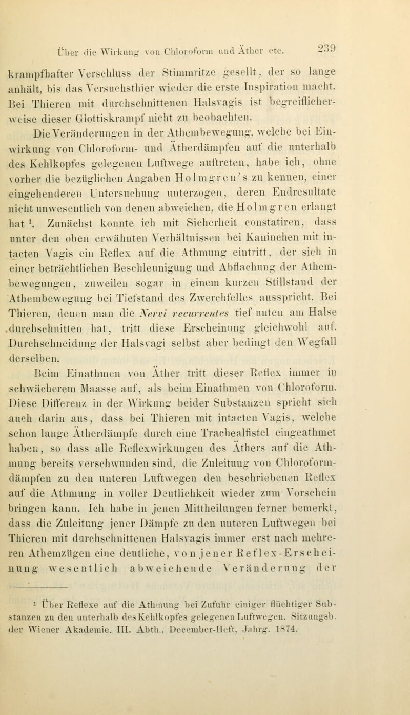krampfhafter Verschluss der Stimmritze gesellt, der so lange anhält, bis das Versuchstier wieder die erste Inspiration macht. Bei Thieren mit durchschnittenen Halsvagis ist begreiflicher- weise dieser Glottiskrampf nicht zu beobachten. Die Veränderungen in der Athembewegung, welche bei Ein- wirkung von Chloroform- und Ätherdämpfen auf die unterhalb des Kehlkopfes gelegenen Luftwege auftreten, habe ich, ohne vorher die bezüglichen Angaben Holmgren's zu kennen, einer eingehenderen Untersuchung unterzogen, deren Endresultate nicht unwesentlich von denen abweichen, die Holmgren erlangt hat l. Zunächst konnte ich mit Sicherheit constatiren, dass unter den oben erwähnten Verhältnissen bei Kaninchen mit in- tacten Vagis ein Reflex auf die Athmung eintritt, der sich in einer beträchtlichen Beschleunigung und Abflachung der Athem- bewegungen, zuweilen sogar in einem kurzen Stillstand der Athembewegung bei Tiefstand des Zwerchfelles ausspricht. Bei Thieren, denen man die Nervi recurrentes tief unten am Halse .durchschnitten hat, tritt diese Erscheinung gleichwohl auf. Durchschneidung der Halsvagi selbst aber bedingt den Wegfall derselben. Beim Einathmen von Äther tritt dieser Reflex immer in schwächerem Maasse auf, als beim Einathmen von Chloroform. Diese Differenz in der Wirkung beider Substanzen spricht sich auch darin aus, dass bei Thieren mit intacten Vagis, welche schon lange Ätherdämpfe durch eine Trachealtistel eingeathmet haben, so dass alle Reflexwirkungen des Äthers auf die Ath- mung bereits verschwunden sind, die Zuleitung von Chloroform- dämpfen zu den unteren Luftwegen den beschriebenen Reflex auf die Athmung in voller Deutlichkeit wieder zum Vorschein bringen kann. Ich habe in jenen Mittheilungen ferner bemerkt. dass die Zuleitung jener Dämpfe zu den unteren Luftwegen bei Thieren mit durchschnittenen Halsvagis immer erst nach mehre- ren Athemzügen eine deutliche, von jener Reflex-Erschei- nung wesentlich abweichende Veränderung der 1 Über Eeflexe auf die Athmung bei Zufuhr einiger flüchtiger Sub- stanzen zu den unterhalb des Kehlkopfes gelegenen Luftwegen. Sitzungsb. der Wiener Akademie. III. Abth., December-Heft, Jahrg. 1S74.