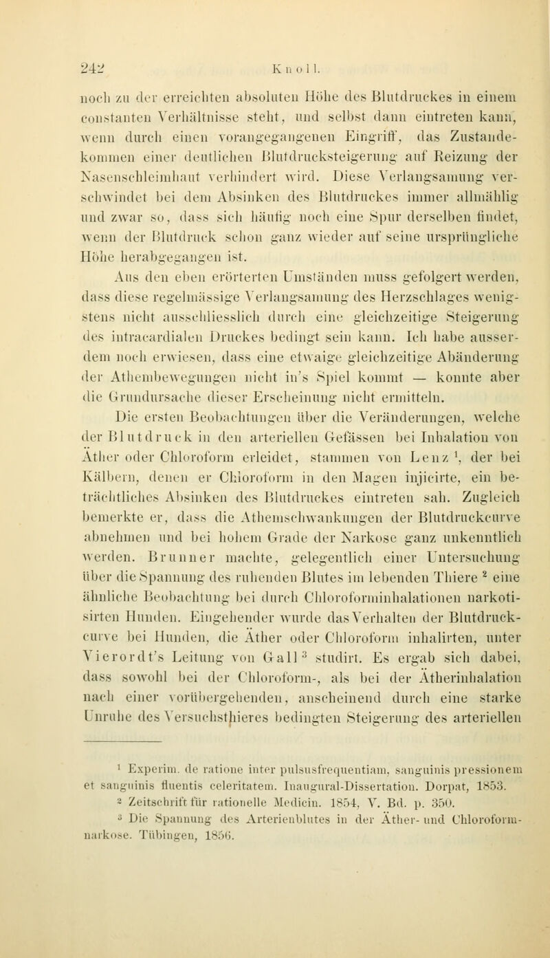 noch zu der erreichten absoluten Höhe des Blutdruckes in einem Constanten Verhältnisse steht, und selbst dann eintreten kann, wenn durch einen vorangegangenen Eingriff, das Zustande- kommen einer deutlichen Blutdrucksteigerung auf Reizung- der Nasenschleimhaut verhindert wird. Diese Yerlangsamung ver- schwindet bei dem Absinken des Blutdruckes immer allmählig und zwar so, dass sich häufig noch eine Spur derselben findet, wenn der Blutdruck schon ganz wieder auf seine ursprüngliche Höhe herabgegangen ist. Aus den eben erörterten Umständen muss gefolgert werden, dass diese regelmässige Yerlangsamung des Herzschlages wenig- stens nicht ausschliesslich durch eine gleichzeitige Steigerung des intracardialen Druckes bedingt sein kann. Ich habe ausser- dem noch erwiesen, dass eine etwaige gleichzeitige Abänderung der Atliembewegungen nicht in's Spiel kommt — konnte aber die Grundursache dieser Erscheinung nicht ermitteln. Die ersten Beobachtungen über die Veränderungen, welche der Blutdruck in den arteriellen Gelassen bei Inhalation von Äther oder Chloroform erleidet, stammen von Lenz1, der bei Kälbern, denen er Chloroform in den Magen injicirte, ein be- trächtliches Absinken des Blutdruckes eintreten sah. Zugleich bemerkte er, dass die Athemschwankungen der Blutdruckcurve abnehmen und bei hohem Grade der Narkose ganz unkenntlich werden. Brunn er machte, gelegentlich einer Untersuchung über die Spannung des ruhenden Blutes im lebenden Thiere 2 eine ähnliche Beobachtung bei durch Chloroforminhalationen narkoti- sirten Hunden. Eingehender wurde das Verhalten der Blutdruck- curve bei Hunden, die Äther oder Chloroform inhalirten, unter Vierordt's Leitung von Gall3 studirt. Es ergab sich dabei, dass sowohl bei der Chloroform-, als bei der Ätherinhalation nach einer vorübergehenden, anscheinend durch eine starke l muhe des Versuchstieres bedingten Steigerung des arteriellen 1 Experim. de ratione inter pulsusfrequentiam, sanguinis pressionem et sanguinis fluentis celeritatem. Inaugural-Dissertation. Dorpat, 1853. - Zeitschrift für rationelle Medicin. 1854, V. Bd. p. 35U. s Die Spannung des Arterienblutes in der Äther-und Chloroform- narkose. Tübingen, 1856.