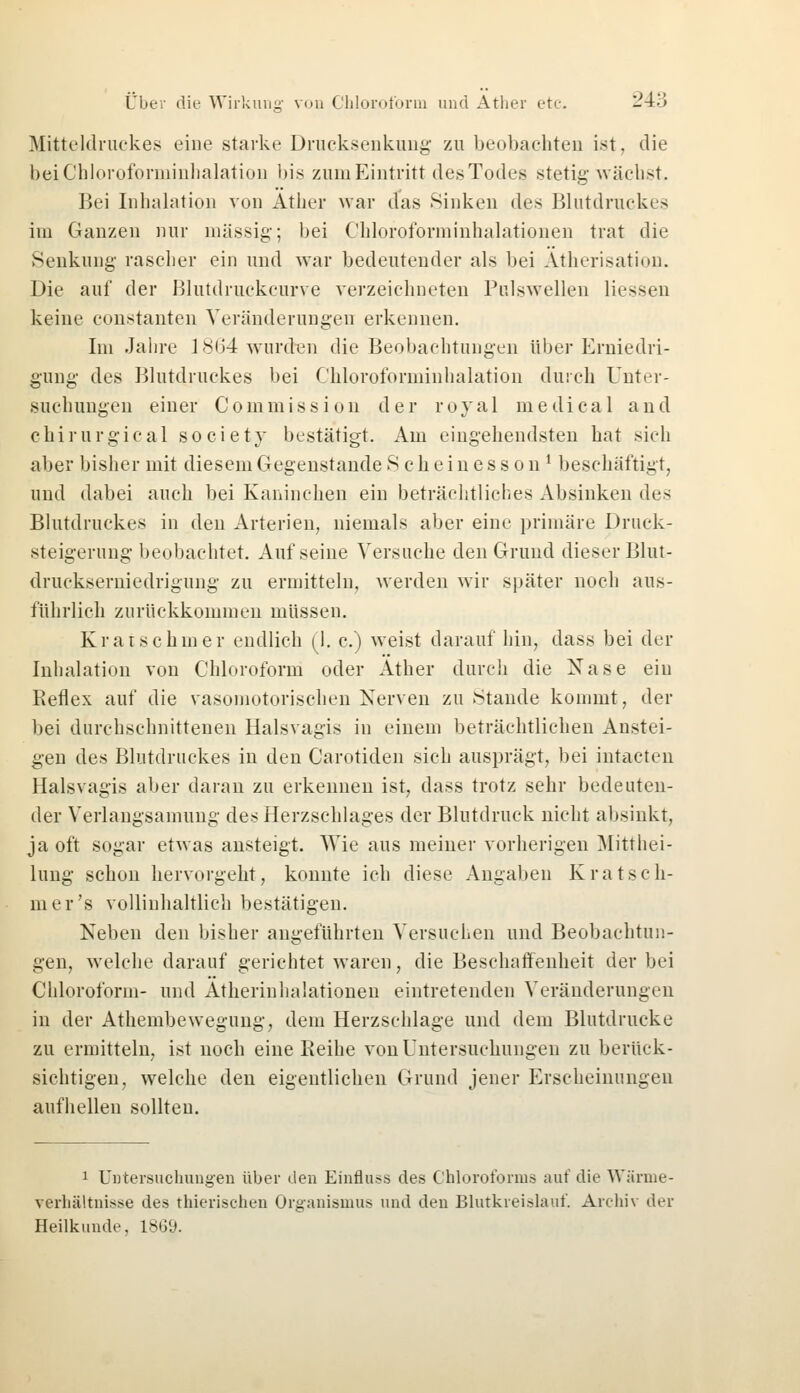Mitteldruckes eine starke Drucksenkung zu beobachten ist, die bei Chloroforminhalation bis zum Eintritt des Todes stetig wächst. Bei Inhalation von Äther war das Sinken des Blutdruckes im Ganzen nur massig; bei Chloroforminhalationen trat die Senkung- rascher ein und war bedeutender als bei Ätherisation. Die auf der Blutdruckcurve verzeichneten Pulswellen Hessen keine constanten Veränderungen erkennen. Im Jahre 1864 wurden die Beobachtungen über Erniedri- gung des Blutdruckes bei Chloroforminhalation durch Unter- suchungen einer Commission der royal medical and chirurgical society bestätigt. Am eingehendsten hat sich aber bisher mit diesem Gegenstände Scheinesson1 beschäftigt, und dabei auch bei Kaninchen ein beträchtliches Absinken des Blutdruckes in den Arterien, niemals aber eine primäre Druck- Steigerung beobachtet. Auf seine Versuche den Grund dieser Blut- druckserniedrigung zu ermitteln, werden wir später noch aus- führlich zurückkommen müssen. Kratschmer endlich (I. c.) weist darauf hin, dass bei der Inhalation von Chloroform oder Äther durch die Nase ein Pieflex auf die vasomotorischen Nerven zu Stande kommt, der bei durchschnittenen Halsvagis in einem beträchtlichen Anstei- gen des Blutdruckes in den Carotiden sich ausprägt, bei intacten Halsvagis aber daran zu erkennen ist, dass trotz sehr bedeuten- der Verlangsamung des Herzschlages der Blutdruck nicht absinkt, ja oft sogar etwas ansteigt. Wie aus meiner vorherigen Mittei- lung schon hervorgeht, konnte ich diese Angaben Kratsch- mer's vollinhaltlich bestätigen. Neben den bisher angeführten Versuchen und Beobachtun- gen, welche darauf gerichtet waren, die Beschaffenheit der bei Chloroform- und Atherinhalationen eintretenden Veränderungen in der Athembewegung, dem Herzschlage und dem Blutdrucke zu ermitteln, ist noch eine Keihe von Untersuchungen zu berück- sichtigen, welche den eigentlichen Grund jener Erscheinungen aufhellen sollten. 1 Untersuchungen über den Einfluss des Chloroforms auf die Wärme- verhältnisse des thierischen Organismus und den Blutkreislauf. Archiv der Heilkunde, 1869.