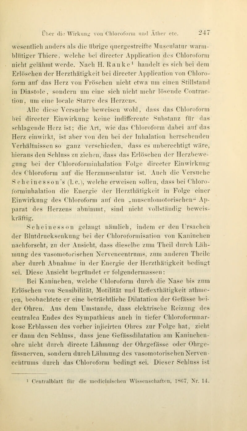 wesentlich anders als die übrige quergestreifte Musculatur warm- blütiger Thiere. welche bei directer Application des Chloroform nicht gelähmt werde. Nach H. Ranke1 handelt es sich bei dem Erlöschen der Herzthätigkeit bei directer Application von Chloro- form auf das Herz von Fröschen nicht etwa um einen Stillstand in Diastole, sondern um eine sich nicht mehr lösende Contrac- tion, um eine locale Starre des Herzens. Alle diese Versuche beweisen wohl, dass das Chloroform bei directer Einwirkung keine indifferente Substanz für das schlagende Herz ist; die Art, wie das Chloroform dabei auf das Herz einwirkt, ist aber von den bei der Inhalation herrschenden Verhältnissen so ganz verschieden, dass es unberechtigt wäre, hieraus den Schluss zu ziehen, dass das Erlöschen der Herzbewe- gung bei der Chloroforminhalation Folge directer Einwirkung des Chloroform auf die Herzmusculatur ist. Auch die Versuche S cheinesson's (I.e.), welche erweisen sollen, dass bei Chloro- forminhalation die Energie der Herzthätigkeit in Folge einer Einwirkung des Chloroform auf den „musculomotorisehen Ap- parat des Herzens abnimmt, sind nicht vollständig beweis- kräftig. Scheinesson gelangt nämlich, indem er den Ursachen der Blutdrucksenkung bei der Chloroformisation von Kaninchen nachforscht, zu der Ansicht, dass dieselbe zum Theil durch Läh- mung des vasomotorischen Ncrvencentrums, zum anderen Theile aber durch Abnahme in der Energie der Herzthätigkeit bedingt sei. Diese Ansicht begründet er folgendermassen: Bei Kaninchen, welche Chloroform durch die Nase bis zum Erlöschen von Sensibilität, Motilität und Reflexthätigkeit abmie- ten, beobachtete er eine beträchtliche Dilatation der Gefässe bei- der Ohren. Aus dem Umstände, dass elektrische Reizung des centralen Endes des Sympathicus auch in tiefer Chloroformnar- kose Erblassen des vorher injicirten Ohres zur Folge hat, zieht er dann den Schluss, dass jene Gefässdilatation am Kaninchen- ohre nicht durch directe Lähmung der Ohrgefässe oder Ohrge- fässnerven, sondern durch Lähmung des vasomotorischen Nerven centrums durch das Chloroform bedingt sei. Dieser Schluss ist