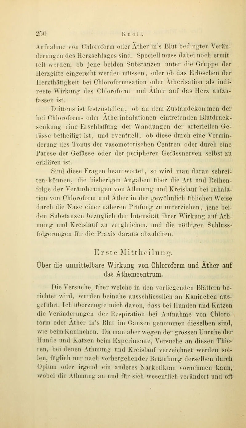 Aufnahme von Chloroform oder Äther in's Blut bedingten Verän- derungen des Herzschlages sind. Speciell muss dabei noch ermit- telt werden, ob jene beiden Substanzen unter die Gruppe der Herzgifte eingereiht worden müssen, oder ob das Erlöschen der Herzthätigkeit bei Chloroformisation oder Atherisatiofl als indi- recte Wirkung des Chloroform und Äther auf das Herz aufzu- fassen ist. Drittens ist festzustellen, ob an dem Zustandekommen der bei Chloroform- oder Ätherinhalationen eintretenden Blutdruck- senkung eine Erschlaffung der Wandungen der arteriellen Ge- lasse betheiligt ist, und eventuell, ob diese durch eine Vermin- derung des Tonus der vasomotorischen Centren oder durch eine Parese der Gefässe oder der peripheren Gefässnerven selbst zu erklären ist. Sind diese Fragen beantwortet, so wird man daran schrei- ten können, die bisherigen Angaben über die Art und Reihen- folge der Veränderungen von Athmung und Kreislauf bei Inhala- tion von Chloroform und Äther in der gewöhnlich üblichen Weise durch die Nase einer näheren Prüfung zu unterziehen, jene bei- den Substanzen bezüglich der Intensität ihrer Wirkung auf Ath- mung und Kreislauf zu vergleichen, und die nöthigen Schluss- folgerungen für die Praxis daraus abzuleiten. Erste M i 11 h e i 1 u n g. Über die unmittelbare Wirkung von Chloroform und Äther auf das Athemcentrum, Die Versuche, über welche in den vorliegenden Blättern be- richtet wird, wurden beinahe ausschliesslich an Kaninchen aus- geführt. Ich überzeugte mich davon, dass bei Hunden und Katzen die Veränderungen der Respiration bei Aufnahme von Chloro- form oder Äther in's Blut im Ganzen genommen dieselben sind, wie beim Kaninchen. Da man aber wegen der grossen Unruhe der Hunde und Katzen beim Experimente, Versuche an diesen Thie- ren, bei denen Athmung und Kreislauf verzeichnet werden sol- len, füglich nur nach vorhergehender Betäubung derselben durch Opium oder irgend ein anderes Narkotikum vornehmen kann, wobei die Athmung an und für sich wesentlich verändert und oft