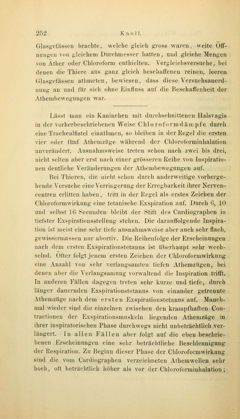 Grlasgefässea brachte, welche gleich gross waren, weite Öff- nungen von gleichem Durchmesser hatten, und gleiche Mengen von Äther oder Chloroform enthielten. Vergleichsversuche, bei denen die Thiere aus ganz gleich beschaffenen reinen, leeren (rlasgefässen athmeten, bewiesen, dass diese Versuchsanord- nimg an und für sich ohne Einfluss auf die Beschaffenheit der Athembewegungen war. Lässt man ein Kaninchen mit durchschnittenen Halsvagis> in der vorherbeschriebenen Weise Chloroformdämpfe durch eine Trachealhstel einathmen, so bleiben in der Regel die ersten vier oder fünf Athemzüge während der Chloroforminhalation unverändert. Ausnahmsweise treten schon nach zwei bis drei, nicht selten aber erst nach einer grösseren Reihe von Inspiratio- nen deutliche Veränderungen der Athembewegungen auf. Bei Thieren, die nicht schon durch anderweitige vorherge- hende Versuche eine Verringerung der Erregbarkeit ihrer Nerven- centren erlitten haben, tritt in der Regel als erstes Zeichen der Chloroformwirkung eine tetanische Exspiration auf. Durch (3, 10 und selbst 16 Secunden bleibt der Stift des Cardiographen in tiefster Exspirationsstellung stehen. Die darauffolgende Inspira- tion ist ineist eine sehr tiefe ausnahmsweise aber auch sehr flach, gewissermassen nur abortiv. Die Reihenfolge der Erscheinungen nach dem ersten Exspirationstetanus ist überhaupt sehr wech- selnd. Öfter folgt jenem ersten Zeichen der Chloroformwirkung eine Anzahl von sehr verlangsamten tiefen Athemzügen, bei denen aber die Verlangsamung vorwaltend die Inspiration trifft. In anderen Fällen dagegen treten sehr kurze und tiefe, durch länger dauernden Exspirationstetanus von einander getrennte Athemzüge nach dem ersten Exspirationstetanus auf. Manch- mal wieder sind die einzelnen zwischen den krampfhaften Con- tractionen der Exspirationsmuskeln liegenden Athemzüge in ihrer inspiratorischen Phase durchwegs nicht unbeträchtlich ver- längert. In allen Fällen aber folgt auf die eben beschrie- benen Erscheinungen eine sehr beträchtliche Beschleunigung der Respiration. Zu Beginn dieser Phase der Chloroformwirkung sind die vom Cardiographen verzeichneten Athemwellen sehr hoch, oft beträchtlich höher als vor der Chloroforminhalation :