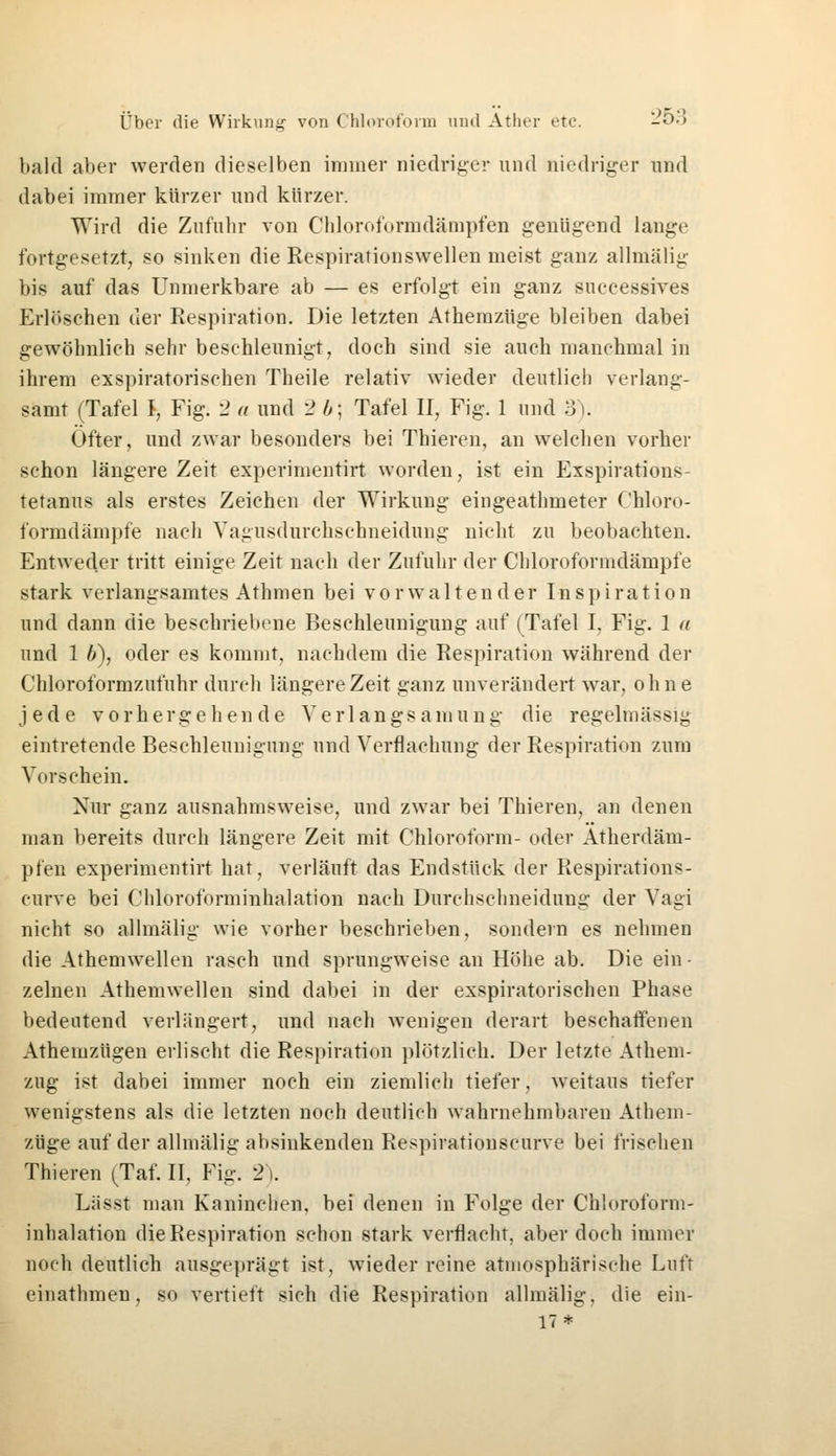 bald aber werden dieselben immer niedriger und niedriger und dabei immer kürzer und kürzer. Wird die Zufuhr von Chloroformdämpfen genügend lange fortgesetzt, so sinken die Respirationswellen meist ganz allmälig bis auf das Unmerkbare ab — es erfolgt ein ganz suceessives Erlöschen der Respiration. Die letzten Athemzüge bleiben dabei gewöhnlich sehr beschleunigt, doch sind sie auch manchmal in ihrem exspiratorischen Theile relativ wieder deutlich verlang- samt (Tafel I, Fig. 2 a und 2 b\ Tafel II, Fig. 1 und 3). Öfter, und zwar besonders bei Thieren, an welchen vorher schon längere Zeit experimentirt worden, ist ein Exspirations- tetanus als erstes Zeichen der Wirkung eingeathmeter Chloro- formdämpfe nach Yagusdurchschneidung nicht zu beobachten. Entweder tritt einige Zeit nach der Zufuhr der Chloroformdämpfe stark verlangsamtes Athmen bei vorwaltender Inspiration und dann die beschriebene Beschleunigung auf (Tafel I, Fig. 1 a und 1 b), oder es kommt, nachdem die Respiration während der Chloroformzufuhr durch längere Zeit ganz unverändert war, ohne jede vorhergehende Verlangsamung die regelmässig eintretende Beschleunigung und Verflachtmg der Respiration zum Vorschein. Nur ganz ausnahmsweise, und zwar bei Thieren, an denen man bereits durch längere Zeit mit Chloroform- oder Atherdäm- pfen experimentirt hat, verläuft das Endstück der Respirations- curve bei Chloroforminhalation nach Durchschneidung der Vagi nicht so allmälig wie vorher beschrieben, sondern es nehmen die Athemwellen rasch und sprungweise an Höhe ab. Die ein- zelnen Athemwellen sind dabei in der exspiratorischen Phase bedeutend verlängert, und nach wenigen derart beschaffenen Atheinzügen erlischt die Respiration plötzlich. Der letzte Athem- zug ist dabei immer noch ein ziemlich tiefer, weitaus tiefer wenigstens als die letzten noch deutlich wahrnehmbaren Athem- züge auf der allmälig absinkenden Respirationsearve bei frischen Thieren (Tal II, Fig. 2). Lässt man Kaninchen, bei denen in Folge der Chloroform- inhalation die Respiration schon stark verflacht, aber doch immer noch deutlich ausgeprägt ist. wieder reine atmosphärische Luft einathmen, so vertieft sich die Respiration allmälig. die ein- 17*
