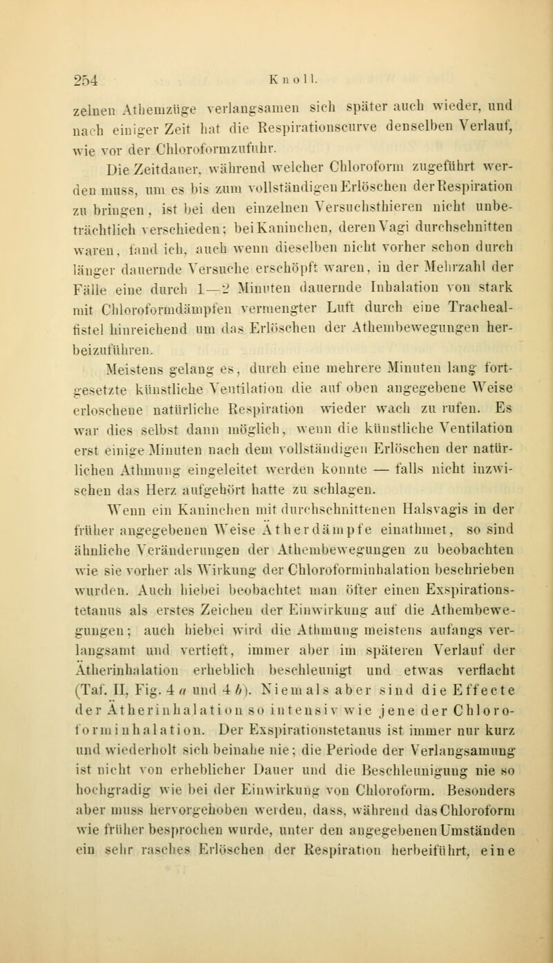zelnen Atheinzüge verlangsamen sich später auch wieder, und nach einiger Zeit hat die Respirationseurve denselben Verlauf, wie vor der Chloroformzufuhr. Die Zeitdauer, während welcher Chloroform zugeführt wer- den muss, um es bis zum vollständigen Erlöschen der Respiration zu bringen , ist bei den einzelnen Yersuchsthieren nicht unbe- trächtlich verschieden; bei Kaninchen, deren Vagi durchschnitten waren, fand ich. auch wenn dieselben nicht vorher schon durch länger dauernde Versuche erschöpft waren, in der Mehrzahl der Fälle eine durch 1—2 Minuten dauernde Inhalation von stark mit Cliloroformdämpfen vermengter Luft durch eine Tracheal- fistel hinreichend um das Erlöschen der Athembewegungen her- beizuführen. Meistens gelang es, durch eine mehrere Minuten lang fort- gesetzte künstliche Ventilation die auf oben angegebene Weise erloschene natürliche Respiration wieder wach zu rufen. Es war dies selbst dann möglich, wenn die künstliche Ventilation erst einige Minuten nach dem vollständigen Erlöschen der natür- lichen Athmung eingeleitet werden konnte — falls nicht inzwi- schen das Herz aufgehört hatte zu schlagen. Wenn ein Kaninchen mit durchschnittenen Halsvagis in der früher angegebenen Weise Äther dämpfe einathniet, so sind ähnliche Veränderungen der Athenibewegungeu zu beobachten wie sie vorher als Wirkung der Chloroforminhalation beschrieben wurden. Auch hiebei beobachtet man öfter einen Exspirations- tetanus als erstes Zeichen der Einwirkung auf die Athenibewe- gungeu : auch hiebei wird die Athmung meistens anfangs ver- langsamt und vertieft, immer aber im späteren Verlauf der Atherinhalatioii erheblich beschleunigt und etwas verflacht (Taf. II, Fig. 4 a und 4 b). N i e m a 1 s a b e r sind d i e E f f e c t e der Atherinha 1 ation so inteusiv wie jene der Ch 1 oro- fo rm i n h a 1 ation. Der Exspirationstetanus ist immer nur kurz und wiederholt sich beinahe nie; die Periode der Verlangsamung ist nicht von erheblicher Dauer und die Beschleunigung nie so hochgradig wie bei der Einwirkung von Chloroform. Besonders aber muss hervorgehoben weiden, dass. während das Chloroform wie früher besprochen wurde, unter den angegebenen Umständen rin sehr rasches Erlöschen der Respiration herbeiführt, eine