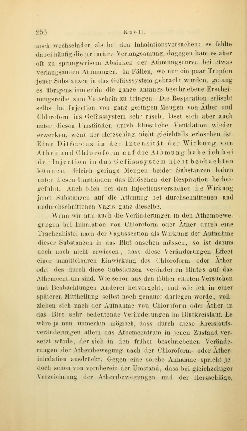 noch wechselnder als bei den Inhalationsversuchen; es fehlte dabei häutig- die primäre Verlangsamimg', dagegen kam es aber oft zu sprungweisem Absinken der Athmungscurve bei etwas verlangsamten Athmungen. In Fällen, wo nur ein paar Tropfen jener Substanzen in das Gefässsystem gebracht wurden, gelang es übrigens immerhin die ganze anfangs beschriebene Erschei- nungsreihe zum Vorschein zu bringen. Die Respiration erlischt selbst bei Injection von ganz geringen Mengen von Äther und Chloroform ins Gefässsystem sehr rasch, lässt sich aber auch unter diesen Umständen durch künstliche Ventilation wieder erwecken, wenn der Herzschlag nicht gleichfalls erloschen ist. Eine Differenz in der Intensität der Wirkung von Äther und Chloroform auf die AtInnung habe ich bei der Injection in das Gefässsystem nicht beobachten können. Gleich geringe Mengen beider Substanzen haben unter diesen Umständen das Erlöschen der Respiration herbei- geführt. Auch blieb bei den Injectionsversuchen die Wirkung jener Substanzen auf die Athmung bei durchschnittenen und undurchschnittenen Vagis ganz dieselbe. Wenn wir nun au.yh die Veränderungen in den Athembewe- gungen bei Inhalation von Chloroform oder Äther durch eine Trachealfistel nach der Vagussection als Wirkung der Aufnahme dieser Substanzen in das Blut ansehen müssen, so ist darum doch noch nicht erwiesen , dass diese Veränderungen Effect einer unmittelbaren Einwirkung des Chloroform oder Äther oder des durch diese Substanzen veränderten Blutes auf das Athemcentrum sind. Wie schon aus den früher citirten Versuchen und Beobachtungen Anderer hervorgeht, und wie ich in einer späteren Mittheilung selbst noch genauer darlegen werde, voll- ziehen sich nach der Aufnahme von Chloroform oder Äther in das Blut sehr bedeutende Veränderungen im Blutkreislauf. Es wäre ja nun immerhin möglich, dass durch diese Kreislaufs- vrriinderungen allein das Athemcentrum in jenen Zustand ver- setzt würde, der sich in den früher beschriebenen Verände- rn ngen der Athembewegung nach der Chloroform- oder Äther- inhalation ausdrückt. Gegen eine solche Annahme spricht je- doch schon von vornherein der Umstand, dass bei gleichzeitiger Verzeichnung der Athembewegungen und der Herzschläge,