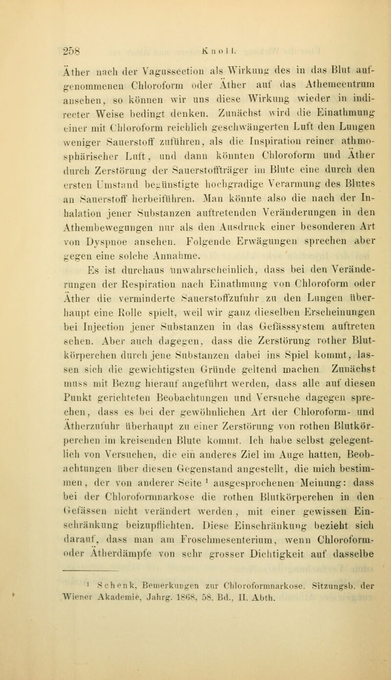 Äther nach der Vagussection als Wirkung des in das Blut auf- genommenen Chloroform oder Äther auf das Athemcentrum ansehen, so können wir uns diese Wirkung wieder in indi- reoter Weise bedingt denken. Zunächst wird die Einathmung einer mit Chloroform reichlich geschwängerten Luft den Lungen weniger Sauerstoff zuführen, als die Inspiration reiner athmo- sphärischer Luft, und dann könnten Chloroform und Äther durch Zerstörung der Sauerstoffträger im Blute eine durch den ersten Umstand begünstigte hochgradige Verarmung des Blutes an Sauerstoff herbeiführen. Man könnte also die nach der In- halation jener Substanzen auftretenden Veränderungen in den Athembewegungen nur als den Ausdruck einer besonderen Art von Dyspnoe ansehen. Folgende Erwägungen sprechen aber gegen eine solche Annahme. Es ist durchaus unwahrscheinlich, dass bei den Verände- rungen der Respiration nach Einathmung von Chloroform oder Äther die verminderte Sauerstoffzufuhr zu den Lungen über- haupt eine Rolle spielt, weil wir ganz dieselben Erscheinungen bei Injection jener Substanzen in das Gefässsystem auftreten sehen. Aber auch dagegen, dass die Zerstörung rother Blut- körperchen durch jene Substanzen dabei ins Spiel kommt, las- sen sich die gewichtigsten Gründe geltend machen Zunächst muss mit Bezug hierauf angeführt werden, dass alle auf diesen Punkt gerichteten Beobachtungen und Versuche dagegen spre- chen , dass es bei der gewöhnlichen Art der Chloroform- und Ätherzufuhr überhaupt zu einer Zerstörung von rothen Blutkör- perchen im kreisenden Blute kommt. Ich habe selbst gelegent- lich von Versuchen, die ein anderes Ziel im Auge hatten, Beob- achtungen über diesen Gegenstand angestellt, die mich bestim- men , der von anderer Seite ' ausgesprochenen Meinung: dass bei der Chloroformnarkose die rothen Blutkörperchen in den Gefässen nicht verändert werden, mit einer gewissen Ein- schränkung beizupflichten. Diese Einschränkung bezieht sich darauf, dass man am Froschmesenterium, wenn Chloroform- oder Atherdämpfe von sehr grosser Dichtigkeit auf dasselbe 1 Schenk, Bemerkungen zur Chloroformnarkose. Sitzungsb. der Wiener Akademie, Jahrg. 1868, 58. Bd., II. Abth.