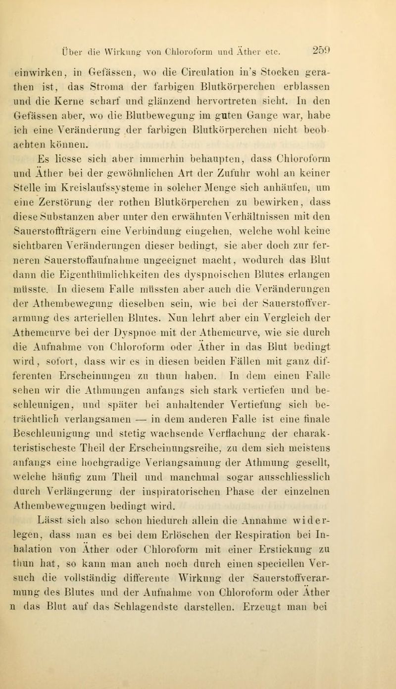 einwirken, in Gelassen, wo die Circulation in's -Stocken gera- tlien ist, das Stroma der farbigen Blutkörperehen erblassen und die Kerne scharf und glänzend hervortreten sieht. In den Gelassen aber, wo die Blutbewegung im guten Gange war, habe ich eine Veränderung der farbigen Blutkörperchen nicht beob achten können. Es Hesse sich aber immerhin behaupten, dass Chloroform und Äther bei der gewöhnlichen Art der Zufuhr wohl an keiner Stelle im Kreislaufssysteme in solcher Menge sich anhäufen, um eine Zerstörung der rothen Blutkörperchen zu bewirken, dass diese Substanzen aber unter den erwähnten Verhältnissen mit den Sauerstoffträgern eine Verbindung eingehen, welche wohl keine sichtbaren Veränderungen dieser bedingt, sie aber doch zur fer- neren Sauerstoffaufnahme ungeeignet macht. wodurch das Blut dann die Eigenthümlichkeiten des dyspnoischen Blutes erlangen müsste. In diesem Falle müssten aber auch die Veränderungen der Athembewegung dieselben sein, wie bei der Sauerstoffver- armung des arteriellen Blutes. Nun lehrt aber ein Vergleich der Athemcurve bei der Dyspnoe mit der Athemcurve, wie sie durch die Aufnahme von Chloroform oder Äther in das Blut bedingt wird, sofort, dass wir es in diesen beiden Fällen mit ganz dif- ferenten Erscheinungen zu thun haben. In dem einen Falle sehen wir die Athmungen anfangs sich stark vertiefen und be- schleunigen, und später bei anhaltender Vertiefung sich be- trächtlich verlangsamen — in dem anderen Falle ist eine linale Beschleunigung und stetig wachsende Verflachung der charak- teristischeste Theil der Erscheinungsreihe, zu dem sich meistens anfangs eine hochgradige Veriangsamung der Athtnung gesellt, Avelche häufig zum Theil und manchmal sogar ausschliesslich durch Verlängerung der inspiratorischen Phase der einzelnen Athembewegungen bedingt wird. Lässt sich also schon hiedurch allein die Annahme wider- legen, dass man es bei dem Erlöschen der Respiration bei In- halation von Äther oder Chloroform mit einer Erstickung zu thun hat, so kann man auch noch durch einen speeiellen Ver- such die vollständig differente Wirkung der Sauerstoffverar- mung des Blutes und der Aufnahme von Chloroform oder Äther n das Blut auf das Schlagendste darstellen. Erzeugt man bei