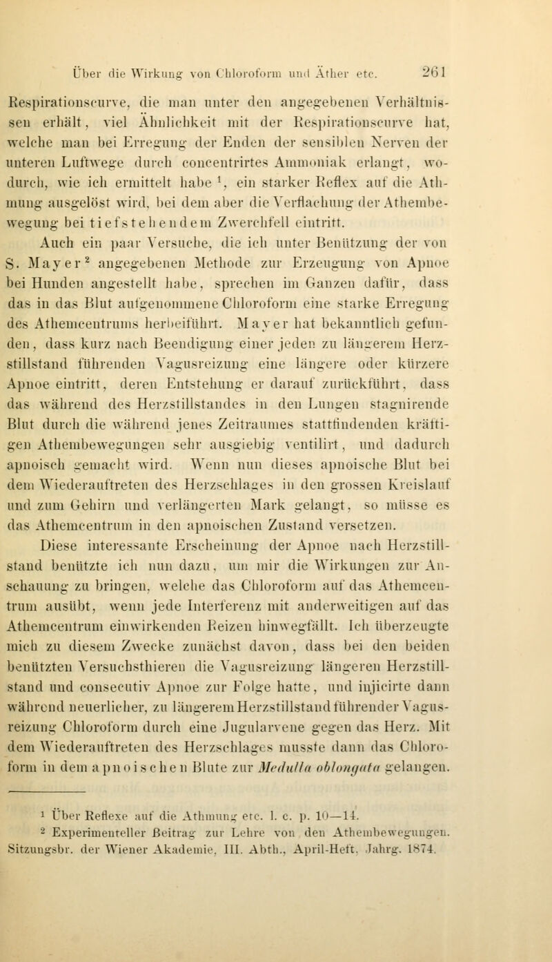 Respirationscurve, die man unter den angegebenen Verhältnis- sen erhält, viel Ähnlichkeit mit der Respirationscurve hat, welche man bei Erregung der Enden der sensiblen Nerven der unteren Luftwege durch concentrirtes Ammoniak erlangt, wo- durch, wie ich ermittelt habe *, ein starker Reflex auf die Ath- mung ausgelöst wird, bei dem aber die Verflachung der Athembe- wegung bei tief stehendem Zwerchfell eintritt. Auch ein paar Versuche, die ich unter Benützung der von S. Mayer2 angegebenen Methode zur Erzeugung von Apnoe bei Hunden angestellt habe, sprechen im Ganzen dafür, dass das in das Blut aufgenommene Chloroform eine starke Erregung des Athenicentrunis herbeiführt. Mayer hat bekanntlich gefun- den, dass kurz nach Beendigung einer jeden zu längerem Herz- stillstand führenden Vagusreizung eine längere oder kürzere Apnoe eintritt, deren Entstehung er darauf zurückführt, dass das während des Herzstillstandes in den Lungen stagnirende Blut durch die während jenes Zeitraumes stattfindenden kräfti- gen Athembewegungen sehr ausgiebig ventilirt, und dadurch apnoisch gemacht wird. Wenn nun dieses apnoische Blut bei dem Wiederauftreten des Herzschlages in den grossen Kreislauf und zum Gehirn und verlängerten Mark gelaugt, so müsse es das Athemcentrum in den apnoischen Zustand versetzen. Diese interessante Erscheinung der Apnoe nach Herzstill- stand benützte ich nun dazu, um mir die Wirkungen zur An- schauung zu bringen, welche das Chloroform auf das Athemcen- trum ausübt, wenn jede Interferenz mit anderweitigen auf das Athemcentrum einwirkenden Reizen hinwegfällt. Ich überzeugte mich zu diesem Zwecke zunächst davon, dass bei den beiden benutzten Versuchstieren die Vagusreizimg längeren Herzstill- stand und consecutiv Apnoe zur Folge hatte, und iujicirte dann während neuerlicher, zu längerem Herzstillstand führender Vagus- reizung Chloroform durch eine Jugularvene gegen das Herz. Mit dem Wiederauftreten des Herzschlag«ss musste dann das Chloro- form in dein apnoischen Blute zur Medulla oblongata gelangen. 1 Über Reflexe auf die Athmung erc. 1. c. p. 10—li. 2 Experimenteller Beitrag zur Lehre von den Athembewegungen. Sitzungsbr. der Wiener Akademie. III. Abtb., April-Heft. Jahrg. LS74.