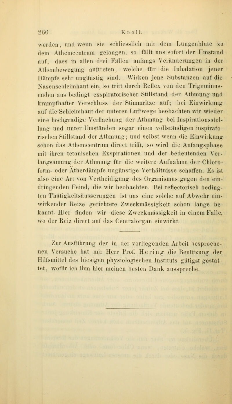 werden, und wenn sie schliesslich mit dem Lungenbiute zu dem Athemcentrum gelangen, so fällt uns sofort der Umstand auf, dass in allen d'-ei Fällen anfangs Veränderungen in der Athembewegung auftreten, welche für die Inhalation jener Dämpfe sehr ungünstig sind. Wirken jene Substanzen auf die Nasenschleimhaut ein, so tritt durch Reflex von den Trigerainus- enden aus bedingt exspiratorischer Stillstand der Athmung und krampfhafter Verschluss der Stimmritze auf; bei Einwirkung auf die Schleimhaut der unteren Luftwege beobachten wir wieder eine hochgradige Verflaehung der Athmung bei Inspirationsstel- lung und unter Umständen sogar einen vollständigen inspirato- rischen Stillstand der Athmung; und selbst wenn die Einwirkung schon das Athemcentrum direct trifft, so wird die Anfangsphase mit ihren tetanischen Exspirationen und der bedeutenden Ver- langsamung der Athmung für die weitere Aufnahme der Chloro- form- oder Atherdämpfe ungünstige Verhältnisse schaffen. Es ist also eine Art von Verteidigung des Organismus gegen den ein- dringenden Feind, die wir beobachten. Bei reflectorisch beding- ten Thätigkeitsäusserungen ist uns eine solche auf Abwehr ein- wirkender Reize gerichtete Zweckmässigkeit schon lange be- kannt. Hier finden wir diese Zweckmässigkeit in einem Falle, wo der Reiz direct auf das Centralorg-an einwirkt. Zur Ausführung der in der vorliegenden Arbeit besproche- nen Versuche hat mir Herr Prof. Hering die Benützung der Hilfsmittel des hiesigen physiologischen Instituts gütigst gestat- tet, wofür ich ihm hier meinen besten Dank ausspreche.