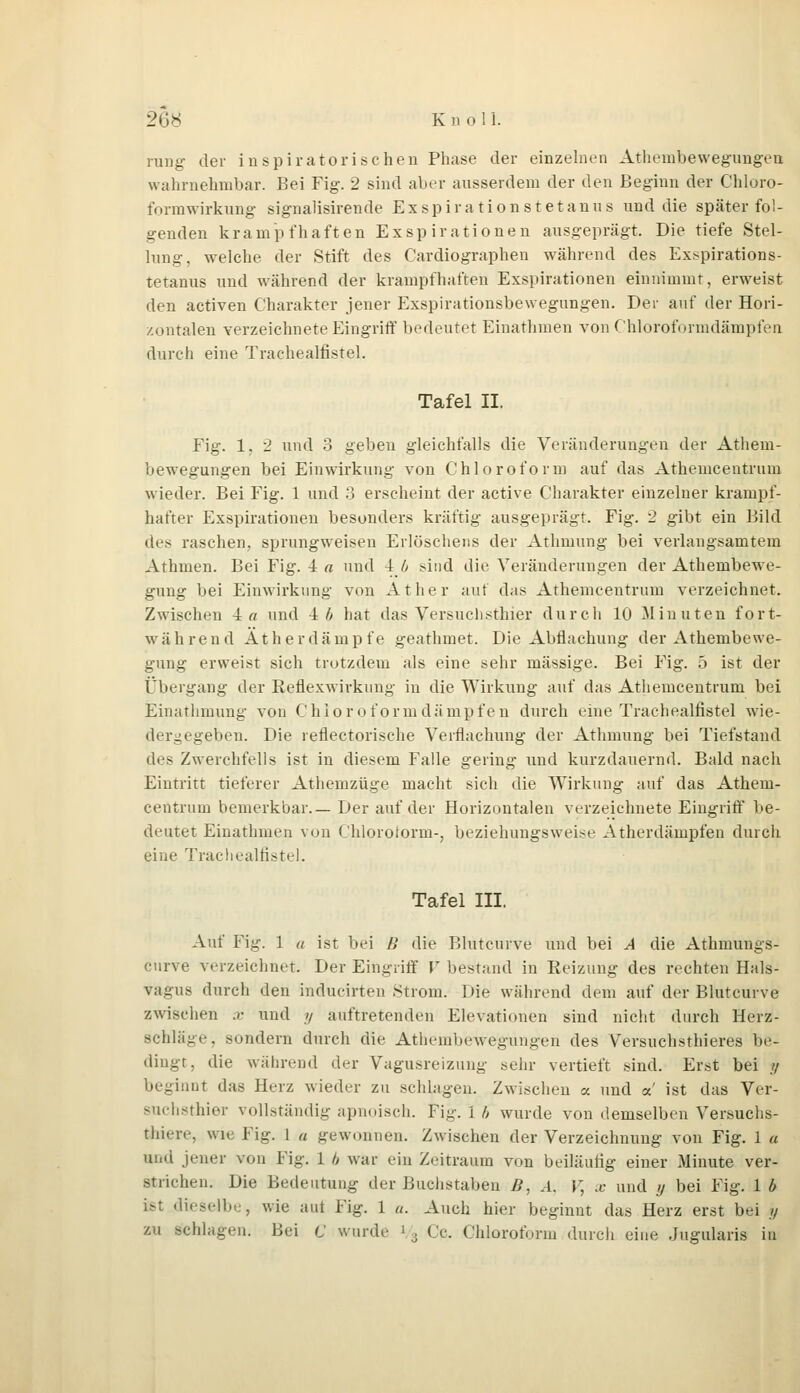 rung der inspiratorischen Phase der einzelnen Athembewegungen wahrnehmbar. Bei Fig. 2 sind aber ausserdem der den Beginn der Chloro- formwirkung signalisirende Exspiration st etanus und die später fol- genden krampfhaften Exspirationen ausgeprägt. Die tiefe Stel- lung, welche der Stift des Cardiographen während des Exspirations- tetanus und während der krampfhaften Exspirationen einnimmt, erweist den activen Charakter jener Exspirationsbewegungen. Der auf der Hori- zontalen verzeichnete Eingriff bedeutet Einathmen von Chloroformdämpfen durch eine Trachealfistel. Tafel II. Fig. 1, 2 und 3 geben gleichfalls die Veränderungen der Athem- bewegungen bei Einwirkung von Chloroform auf das Athemcentruin wieder. Bei Fig. 1 und 3 erscheint der active Charakter einzelner krampf- hafter Exspirationen besonders kräftig ausgeprägt. Fig. 2 gibt ein Bild des raschen, sprungweisen Erlöschens der Athmung bei verlangsamtem Athmen. Bei Fig. i a und -ijj sind die Veränderungen der Athembewe- gung bei Einwirkung von Äther auf das Athemcentruin verzeichnet. Zwischen in und -i h hat das Versuch sthier durch 10 Minuten fort- während Äther dämpfe geathmet. Die Abflachung der Athembewe- gung erweist sich trotzdem als eine sehr massige. Bei Fig. 5 ist der Übergang der Reflexwirkung in die Wirkung auf das Athemcentruin bei Einathmung von Chlor o form dämpfen durch eine Trachealfistel wie- dergegeben. Die reflectorische Verflachung der Athmung bei Tiefstand des Zwerchfells ist in diesem Falle gering und kurzdauernd. Bald nach Eintritt tieferer Athemzüge macht sich die Wirkung auf das Athem- centruin bemerkbar.— Der auf der Horizontalen verzeichnete Eingriff be- deutet Einathmen von Chloroform-, beziehungsweise Atherdämpfen durch eine Trachealfistel. Tafel III. Auf Fig. 1 a ist bei B die Blutcurve und bei A die Athmungs- eurve verzeichnet. Der Eingriff V bestand in Reizung des rechten Hals- vagus durch den inducirten Strom. Die während dem auf der Blutcurve zwischen .<■ und y auftretenden Elevationen sind nicht durch Herz- schläge, sondern durch die Athembewegungen des Versuchsthieres be- dingt, die während der Vagusreizung sehr vertieft sind. Erst bei p beginnt das Herz wieder zu sehlagen. Zwischen a und a ist das Ver- suchsthier vollständig apnoisch. Fig. i h wurde von demselben Versuchs- tiere, wie Fig. 1 « gewonnen. Zwischen der Verzeichnung von Fig. 1 u und jener von Fig. 1 h war ein Zeitraum von beiläufig einer Minute ver- strichen. Die Bedeutung der Buchstaben B, A. V, x und y bei Fig. 1 b ist dieselbe, wie aut Fig. 1 u. Auch hier beginnt das Herz erst bei y zu schlagen. Bei C wurde » 3 Ce. Chloroform durch eine Jugularis in