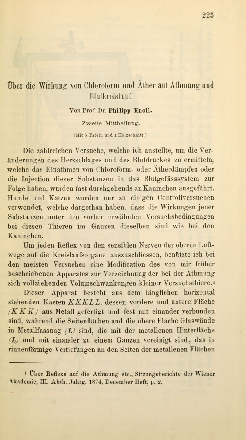Über die Wirkung von Chloroform und Äther auf Athmung und Blutkreislauf. Von Prof. Dr. Philipp Knoll. Zweite Mittheilung. (Mit 5 Tafeln und 1 Holzschnitt.) Die zahlreichen Versuche, welche ich anstellte, um die Ver- änderungen des Herzschlages und des Blutdruckes zu ermitteln, welche das Einathmen von Chloroform- oder Atherdämpfen oder die Injection dieser Substanzen in das Blutgefässsystem zur Folge haben, wurden fast durchgehends an Kaninchen ausgeführt. Hunde und Katzen wurden nur zu einigen Controllversuchen verwendet, welche dargethan haben, dass die Wirkungen jener Substanzen unter den vorher erwähnten Versuchsbedingungen bei diesen Thieren im Gauzen dieselben sind wie bei den Kaninchen. Um jeden Reflex von den sensiblen Nerven der oberen Luft- wege auf die Kreislaufsorgane auszuschliessen, benützte ich bei den meisten Versuchen eine Modification des von mir früher beschriebenen Apparates zur Verzeichnung der bei der Athmung sich vollziehenden Volumschwankungen kleiner Versuchsthiere.1 Dieser Apparat besteht aus dem länglichen horizontal stehenden Kasten KKKLL, dessen vordere und untere Fläche (K KKJ aus Metall gefertigt und fest mit einander verbunden sind, während die Seitenflächen und die obere Fläche Glaswände in Metallfassung (L) sind, die mit der metallenen Hinterfläche (L) und mit einander zu einem Ganzen vereinigt sind, das in rinnenförmige Vertiefungen an den Seiten der metallenen Flächen 1 Über Reflexe auf die Athmung etc., Sitzungsberichte der Wiener Akademie, III. Abth. Jahrg. 1874, December-Heft, p. 2.