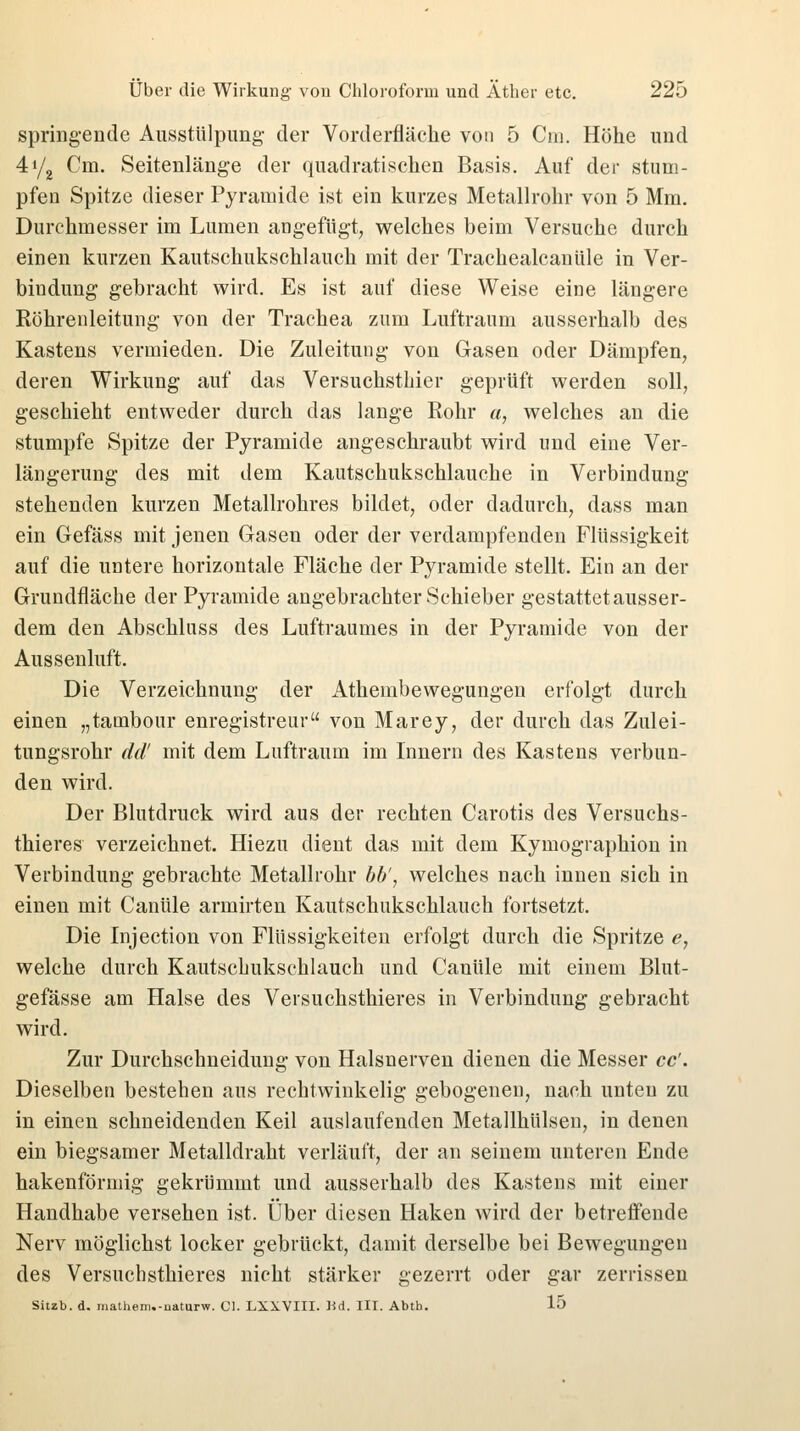springende Ausstülpung- der Vorderfläche von 5 Cm. Höhe und 4y2 Cm. Seitenlänge der quadratischen Basis. Auf der stum- pfen Spitze dieser Pyramide ist ein kurzes Metallrohr von 5 Mm. Durchmesser im Lumen angefügt, welches beim Versuche durch einen kurzen Kautschukschlauch mit der Trachealcanüle in Ver- bindung gebracht wird. Es ist auf diese Weise eine längere Röhrenleitung von der Trachea zum Luftraum ausserhalb des Kastens vermieden. Die Zuleitung von Gasen oder Dämpfen, deren Wirkung auf das Versuchsthier geprüft werden soll, geschieht entweder durch das lange Rohr «, welches an die stumpfe Spitze der Pyramide angeschraubt wird und eine Ver- längerung des mit dem Kautschukschlauche in Verbindung stehenden kurzen Metallrohres bildet, oder dadurch, dass man ein Gefäss mit jenen Gasen oder der verdampfenden Flüssigkeit auf die untere horizontale Fläche der Pyramide stellt. Ein an der Grundfläche der Pyramide angebrachter Schieber gestattet ausser- dem den Abschluss des Luftraumes in der Pyramide von der Aussenluft. Die Verzeichnung der Athembewegungen erfolgt durch einen „tambour enregistreur von Marey, der durch das Zulei- tungsrohr dd' mit dem Luftraum im Innern des Kastens verbun- den wird. Der Blutdruck wird aus der rechten Carotis des Versuchs- thieres verzeichnet. Hiezu dient das mit dem Kymographion in Verbindung gebrachte Metallrohr bb', welches nach innen sich in einen mit Canüle armirten Kautschukschlauch fortsetzt. Die Injection von Flüssigkeiten erfolgt durch die Spritze e, welche durch Kautschukschlauch und Canüle mit einem Blut- gefässe am Halse des Versuchsthieres in Verbindung gebracht wird. Zur Durchschneidung von Halsnerven dienen die Messer cc'. Dieselben bestehen aus rechtwinkelig gebogenen, nach unten zu in einen schneidenden Keil auslaufenden Metallhülsen, in denen ein biegsamer Metalldraht verläuft, der an seinem unteren Ende hakenförmig gekrümmt und ausserhalb des Kastens mit einer Handhabe versehen ist. Über diesen Haken wird der betreffende Nerv möglichst locker gebrückt, damit derselbe bei Bewegungen des Versuchsthieres nicht stärker gezerrt oder gar zerrissen Sitzb. d. matheni.-uaturw. Gl. LXXVIII. Hd. IIT. Abtb. 15