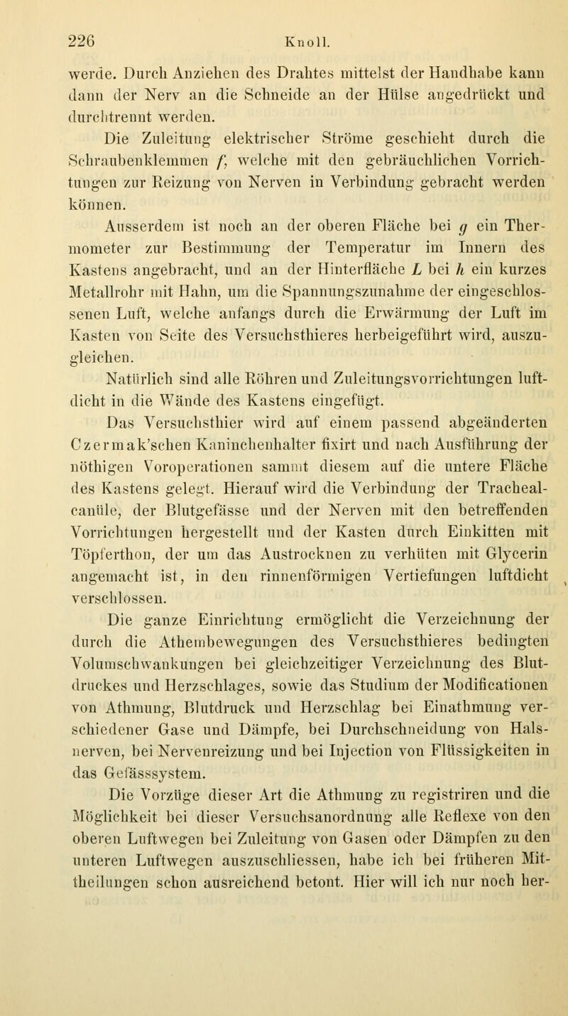 werde. Durch Anziehen des Drahte« mittelst der Handhabe kann dann der Nerv an die Schneide an der Hülse angedrückt und durchtrennt werden. Die Zuleitung elektrischer Ströme geschieht durch die Schraubenklemmen f, welche mit den gebräuchlichen Vorrich- tungen zur Reizung von Nerven in Verbindung gebracht werden können. Ausserdem ist noch an der oberen Fläche bei g ein Ther- mometer zur Bestimmung der Temperatur im Innern des Kastens angebracht, und an der Hinterfläche L bei h ein kurzes Metallrohr mit Hahn, um die Spannungszunahme der eingeschlos- senen Luft, welche anfangs durch die Erwärmung der Luft im Kasten von Seite des Versuchsthieres herbeigeführt wird, auszu- gleichen. Natürlich sind alle Röhren und Zuleitungsvorrichtungen luft- dicht in die Wände des Kastens eingefügt. Das Versuchsthier wird auf einem passend abgeänderten Czermak'schen Kaninchenhalter fixirt und nach Ausführung der nöthigen Voroperationen sammt diesem auf die untere Fläche des Kastens gelegt. Hierauf wird die Verbindung der Tracheal- canüle, der Blutgefässe und der Nerven mit den betreffenden Vorrichtungen hergestellt und der Kasten durch Einkitten mit Töpferthon, der um das Austrocknen zu verhüten mit Glycerin angemacht ist, in den rinnenförmigen Vertiefungen luftdicht verschlossen. Die ganze Einrichtung ermöglicht die Verzeichnung der durch die Athembewegungen des Versuchsthieres bedingten Volumschwankungen bei gleichzeitiger Verzeichnung des Blut- druckes und Herzschlages, sowie das Studium der Modificationen von Athmung, Blutdruck und Herzschlag bei Einathmung ver- schiedener Gase und Dämpfe, bei Durchschneidung von Hals- nerven, bei Nervenreizung und bei Injection von Flüssigkeiten in das Gelässsystem. Die Vorzüge dieser Art die Athmung zu registriren und die Möglichkeit bei dieser Versuchsanordnung alle Reflexe von den oberen Luftwegen bei Zuleitung von Gasen oder Dämpfen zu den unteren Luftwegen auszuschliessen, habe ich bei früheren Mit- theilungen schon ausreichend betont. Hier will ich nur noch her-