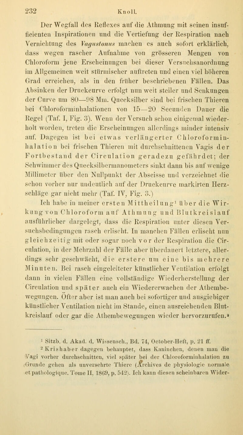 Der Wegfall des Reflexes auf die Atkmung mit seinen insuf- ficienten Inspirationen und die Vertiefung der Respiration nach Vernichtung des Vagustonus machen es auch sofort erklärlich, dass wegen rascher Aufnahme von grösseren Mengen von Chloroform jene Erscheinungen bei dieser Versuchsanordnung im Allgemeinen weit stürmischer auftreten und einen viel höheren Grad erreichen, als in den früher beschriebenen Fällen. Das Absinken der Druckcurve erfolgt nun weit steiler und Senkungen der Curve um 80—98 Mm. Quecksilber sind bei frischen Thieren bei Chloroforminhalationen von 15—20 Secunden Dauer die Regel (Taf. I, Fig. 3). Wenn der Versuch schon einigemal wieder- holt worden, treten die Erscheinungen allerdings minder intensiv auf. Dagegen ist bei etwas verlängerter Chloroformin- halation bei frischen Thieren mit durchschnittenen Vagis der Fortbestand der Circulation geradezu gefährdet; der Schwimmer des Quecksilbermanometers sinkt dann bis auf wenige Millimeter über den Nullpunkt der Abscisse und verzeichnet die schon vorher nur undeutlich auf der Druckcurve markirten Herz- schläge gar nicht mehr (Taf. IV, Fig. 3.) Ich habe in meiner ersten Mittheilung1 über die Wir- kung von Chloroform auf Athmung und Blutkreislauf ausführlicher dargelegt, dass die Respiration unter diesen Ver- suchsbedingungen rasch erlischt. In manchen Fällen erlischt nun gleichzeitig mit oder sogar noch vor der Respiration die Cir- culation, in der Mehrzahl der Fälle aber überdauert letztere, aller- dings sehr geschwächt, die erstere um eine bis mehrere Minuten. Bei rasch eingeleiteter künstlicher Ventilation erfolgt dann in vielen Fällen eine vollständige Wiederherstellung der Circulation und später auch ein Wiedererwachen der Athembe- wegungen. Öfter aber ist man auch bei sofortiger und ausgiebiger künstlicher Ventilation nicht im Stande, einen ausreichenden Blut- kreislauf oder gar die Athembewegungen wieder hervorzurufen.» 1 Sitzb. d. Akad. d. Wissensch., Bd. 74, October-Heft, p. 21 ff. 2Krishaber dagegen behauptet, dass Kaninchen, denen man die Vagi vorher durchschnitten, viel später bei der Chloroformiuhalation zu Grunde gehen als unversehrte Thiere (Ärchives de physiologie normale et pathologique. Tome II. 1869, p. 542). Ich kann diesen scheinbaren Wider-