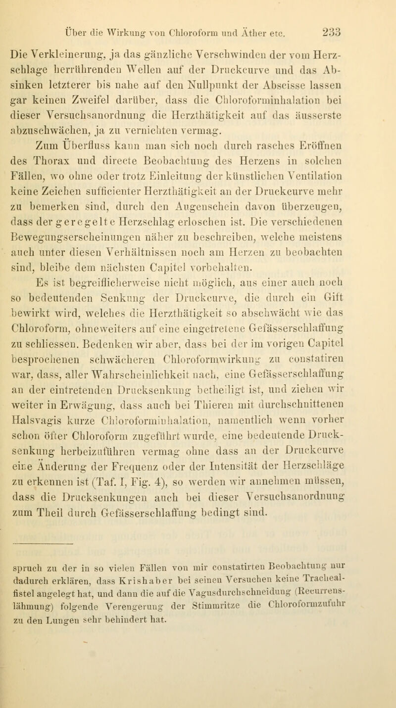 Die Verkleinerung, ja das gänzliche Verschwinden der vom Herz- schlage herrührenden Wellen auf der Druckcurve und das Ab- sinken letzterer bis nahe auf den Nullpunkt der Abscisse lassen gar keinen Zweifel darüber, dass die Chloroforminhalation bei dieser Versuchsanordnung die Herzthätigkeit auf das äusserste abzuschwächen, ja zu vernichten vermag. Zum Überfluss kann man sich noch durch rasches Eröffnen des Thorax und directe Beobachtung des Herzens in solchen Fällen, wo ohne oder trotz Einleitung der künstlichen Ventilation keine Zeichen sufficienter Herzthätigkeit an der Druckcurve mehr zu bemerken sind, durch den Augenschein davon überzeugen, dass der geregelte Herzschlag erloschen ist. Die verschiedenen Bewegungserscheinungen näher zu beschreiben, welche meistens auch unter diesen Verhältnissen noch am Herzen zu beobachten sind, bleibe dem nächsten Capitel vorbehalten. Es ist begreiflicherweise nicht möglich, aus einer auch noch so bedeutenden Senkung der Druckcurve, die durch ein Gift bewirkt wird, welches die Herzthätigkeit so abschwächt wie das Chloroform, ohneweiters auf eine eingetretene Gefässerschlaffung zu schliessen. Bedenken wir aber, dass bei der im vorigen Capitel besprochenen schwächeren Chlorofornvwirkung zu constatiren war, dass, aller Wahrscheinlichkeit nach, eine Gefässerschlaffung an der eintretenden Drucksenkung betheiligt ist, und ziehen wir weiter in Erwägung, dass auch bei Tliieren mit durchschnittenen Halsvagis kurze Chloroforminhalation, namentlich wenn vorher schon öfter Chloroform zugeführt wurde, eine bedeutende Druck- senkung herbeizuführen vermag ohne dass an der Druckcurve eine Änderung der Frequenz oder der Intensität der Herzschläge zu erkennen ist (Taf. I, Fig. 4), so werden wir annehmen müssen, dass die Drucksenkungen auch bei dieser Versuchsanordnung zum Theil durch Gefässerschlaffung bedingt sind. sprach zu der in so vielen Fällen von mir constatirten Beobachtung uur dadurch erklären, dass Krishaber bei seineu Versuchen keine Tracheal- tistel angelegt hat, und dann die auf die Vagusdurchschneidung (Reuurrens- lähmung) folgende Verengerung der Stimmritze die Chloroformzufuhr zu den Lungen sehr behiudert hat.