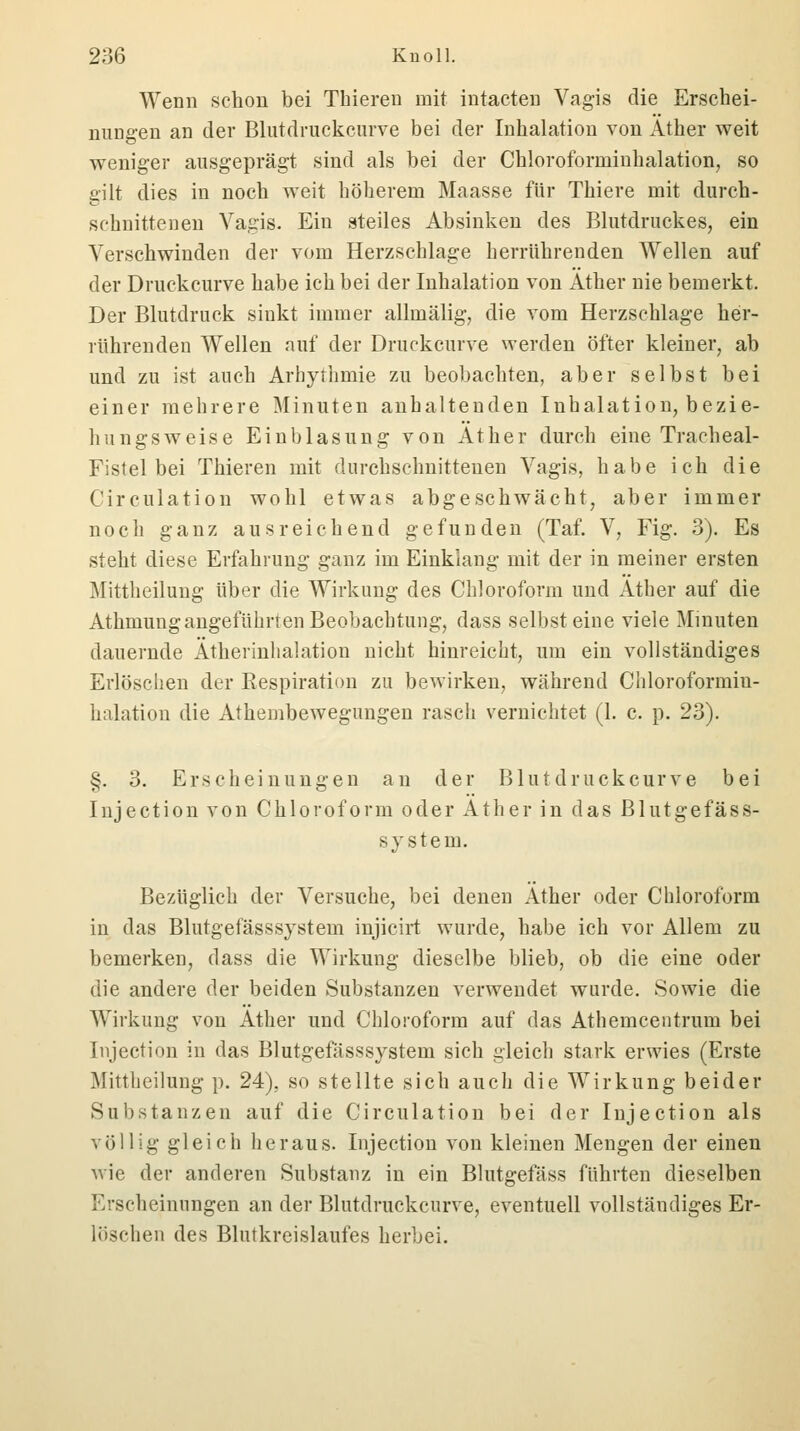 Wenn schon bei Thiereu mit intacten Vagis die Erschei- nungen an der Blutdruckcurve bei der Inhalation von Äther weit weniger ausgeprägt sind als bei der Chloroforminhalation, so gilt dies in noch weit höherem Maasse für Thiere mit durch- schnittenen Vagis. Ein steiles Absinken des Blutdruckes, ein Verschwinden der vom Herzschlage herrührenden Wellen auf der Druckcurve habe ich bei der Inhalation von Äther nie bemerkt. Der Blutdruck sinkt immer allmälig-, die vom Herzschlage her- rührenden Wellen auf der Druckcurve werden öfter kleiner, ab und zu ist auch Arhythmie zu beobachten, aber selbst bei einer mehrere Minuten anhaltenden Inhalation, bezie- hungsweise Einblasung von Äther durch eine Tracheal- Fistel bei Thieren mit durchschnittenen Vagis, habe ich die Circulation wohl etwas abgeschwächt, aber immer noch ganz ausreichend gefunden (Taf. V, Fig. 3). Es steht diese Erfahrung ganz im Einklang mit der in meiner ersten Mittheilung über die Wirkung des Chloroform und Äther auf die Athmung angeführten Beobachtung, dass selbst eine viele Minuten dauernde Ätherinhalation nicht hinreicht, um ein vollständiges Erlöschen der Respiration zu bewirken, während Chloroformiu- halation die Athembewegungen rasch vernichtet (1. c. p. 23). §. 3. Erscheinungen au der Blutdruckcurve bei Injection von Chloroform oder Äther in das Blutgefäss- sy stein. Bezüglich der Versuche, bei denen Äther oder Chloroform in das Blutgefässsystem injicirt wurde, habe ich vor Allem zu bemerken, dass die Wirkung dieselbe blieb, ob die eine oder die andere der beiden Substanzen verwendet wurde. Sowie die Wirkung von Äther und Chloroform auf das Athemcentrum bei Injection in das Blutgefässsystem sich gleich stark erwies (Erste Mitteilung p. 24), so stellte sich auch die Wirkung beider Substanzen auf die Circulation bei der Injection als völlig gleich heraus. Injection von kleinen Mengen der einen wie der anderen Substanz in ein Blutgefäss führten dieselben Erscheinungen an der Blutdruckcurve, eventuell vollständiges Er- löschen des Blutkreislaufes herbei.