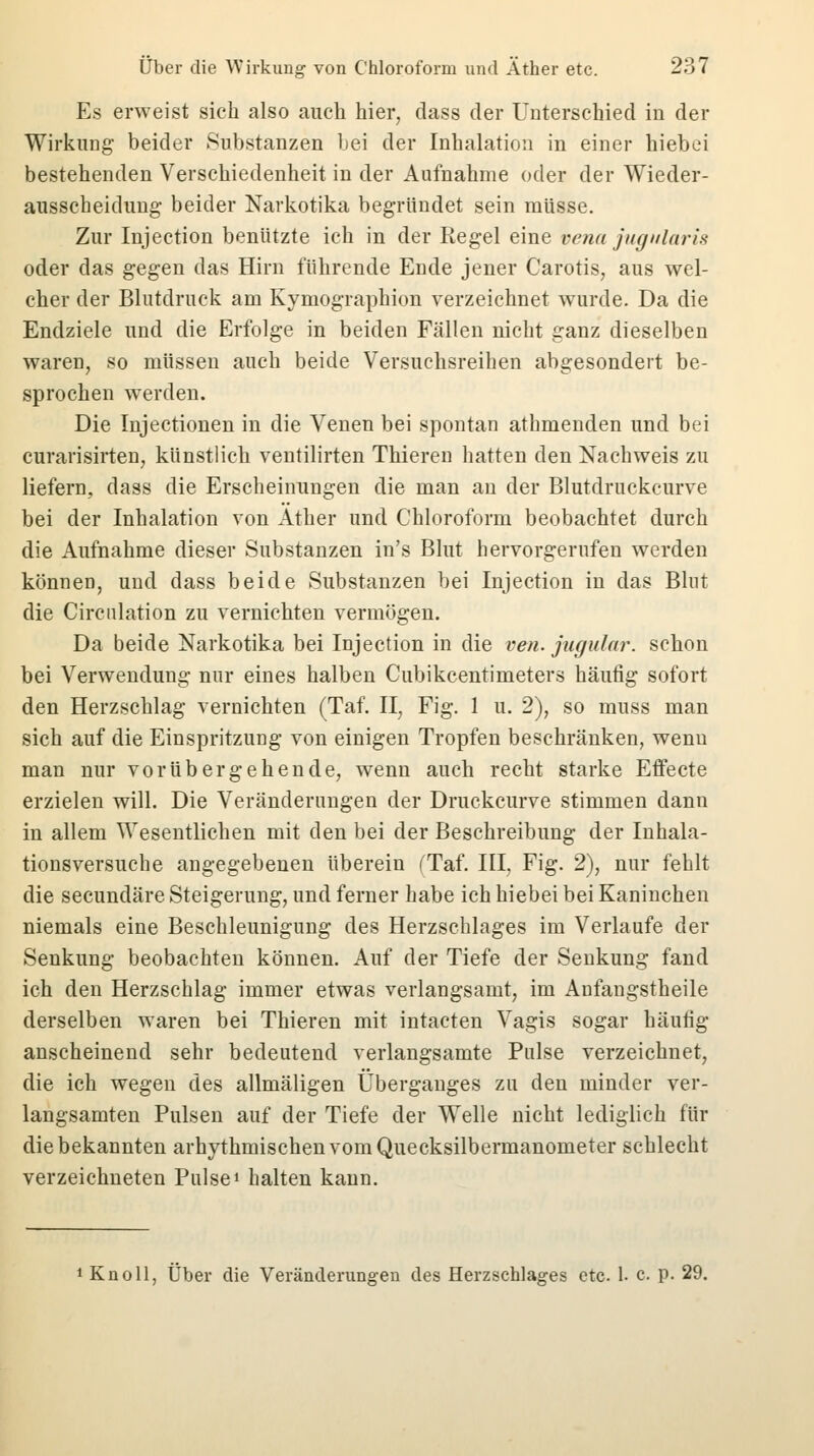 Es erweist sich also auch hier, dass der Unterschied in der Wirkung beider Substanzen bei der Inhalation in einer hiebei bestehenden Verschiedenheit in der Aufnahme oder der Wieder- ausscheidung beider Narkotika begründet sein müsse. Zur Injection benutzte ich in der Regel eine tena jugularis oder das gegen das Hirn führende Ende jener Carotis, aus wel- cher der Blutdruck am Kymographion verzeichnet wurde. Da die Endziele und die Erfolge in beiden Fällen nicht ganz dieselben waren, so müssen auch beide Versuchsreihen abgesondert be- sprochen werden. Die Injectionen in die Venen bei spontan athmenden und bei curarisirten, künstlich ventilirten Thieren hatten den Nachweis zu liefern, dass die Erscheinungen die man an der Blutdruckcurve bei der Inhalation von Äther und Chloroform beobachtet durch die Aufnahme dieser Substanzen in's Blut hervorgerufen werden können, und dass beide Substanzen bei Injection in das Blut die Circnlation zu vernichten vermögen. Da beide Narkotika bei Injection in die ven. jugular. schon bei Verwendung nur eines halben Cubikcentimeters häufig sofort den Herzschlag vernichten (Taf. II, Fig. 1 u. 2), so muss man sich auf die Einspritzung von einigen Tropfen beschränken, wenn man nur vorübergehende, wenn auch recht starke Effecte erzielen will. Die Veränderungen der Druckcurve stimmen dann in allem Wesentlichen mit den bei der Beschreibung der Inhala- tionsversuche angegebenen überein (Taf. III, Fig. 2), nur fehlt die secundäre Steigerung, und ferner habe ich hiebei bei Kaninchen niemals eine Beschleunigung des Herzschlages im Verlaufe der Senkung beobachten können. Auf der Tiefe der Senkung fand ich den Herzschlag immer etwas verlangsamt, im Anfangstheile derselben waren bei Thieren mit intacten Vagis sogar häufig anscheinend sehr bedeutend verlangsamte Pulse verzeichnet, die ich wegen des allmäligen Überganges zu den minder ver- langsamten Pulsen auf der Tiefe der Welle nicht lediglich für die bekannten arhythmischen vom Quecksilbermanometer schlecht verzeichneten Pulse1 halten kann. 1 Knoll, Über die Veränderungen des Herzschlages etc. 1- c. p. 29.