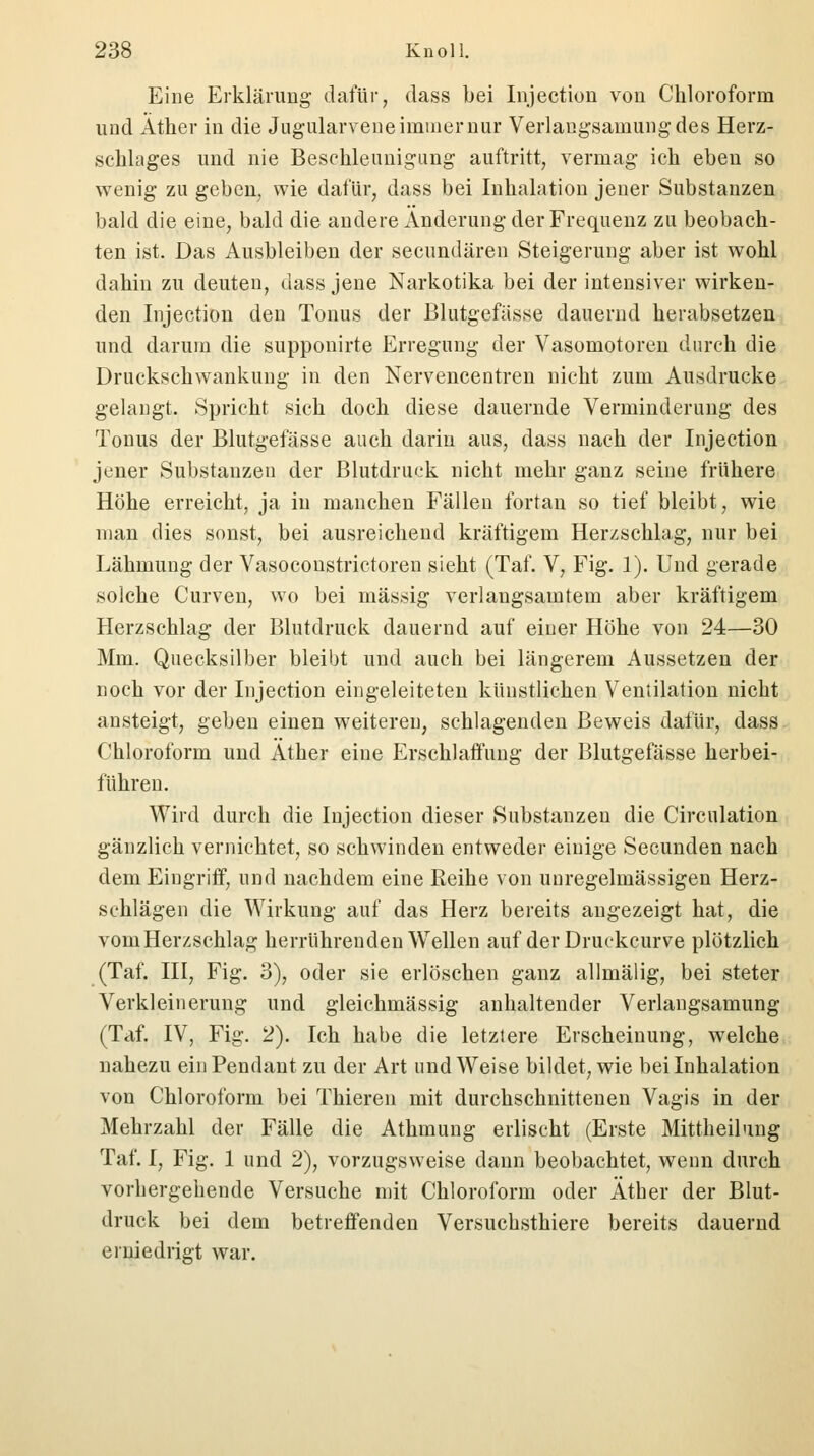 Eine Erklärung dafür, dass bei Injection von Chloroform und Äther in die Jugularvene immer nur Verlaugsarnungdes Herz- schlages und nie Beschleunigung auftritt, vermag ich eben so wenig zu geben, wie dafür, dass bei Inhalation jener Substanzen bald die eine, bald die andere Änderung der Frequenz zu beobach- ten ist. Das Ausbleiben der secundären Steigerung aber ist wohl dahin zu deuten, dass jene Narkotika bei der intensiver wirken- den Injection den Tonus der Blutgefässe dauernd herabsetzen und darum die supponirte Erregung der Vasomotoren durch die Druckschwankung in den Nervencentren nicht zum Ausdrucke gelangt. Spricht sich doch diese dauernde Verminderung des Tonus der Blutgefässe auch darin aus, dass nach der Injection jener Substanzen der Blutdruck nicht mehr ganz seine frühere Höhe erreicht, ja in manchen Fällen fortan so tief bleibt, wie man dies sonst, bei ausreichend kräftigem Herzschlag, nur bei Lähmung der Vasoconstrictoren sieht (Taf. V, Fig. 1). Und gerade solche Curven, wo bei massig verlangsamtem aber kräftigem Herzschlag der Blutdruck dauernd auf einer Höhe von 24—30 Mm. Quecksilber bleibt und auch bei längerem Aussetzen der noch vor der Injection eingeleiteten künstlichen Ventilation nicht ansteigt, geben einen weitereu, schlagenden Beweis dafür, dass Chloroform und Äther eine Erschlaffung der Blutgefässe herbei- führen. Wird durch die Injection dieser Substanzen die Circulation gänzlich vernichtet, so schwinden entweder einige Secunden nach dem Eingriff, und nachdem eine Reihe von unregelmässigen Herz- schlägen die Wirkung auf das Herz bereits angezeigt hat, die vom Herzschlag herrührenden Wellen auf derDruekcurve plötzlich (Taf. III, Fig. 3), oder sie erlöschen ganz allmälig, bei steter Verkleinerung und gleichmässig anhaltender Verlangsamung (Taf. IV, Fig. 2). Ich habe die letztere Erscheinung, welche nahezu ein Pendant zu der Art und Weise bildet, wie bei Inhalation von Chloroform bei Thieren mit durchschnittenen Vagis in der Mehrzahl der Fälle die Athmung erlischt (Erste Mittheilung Taf. I, Fig. 1 und 2), vorzugsweise dann beobachtet, wenn durch vorhergehende Versuche mit Chloroform oder Äther der Blut- druck bei dem betreffenden Versuchsthiere bereits dauernd erniedrigt war.