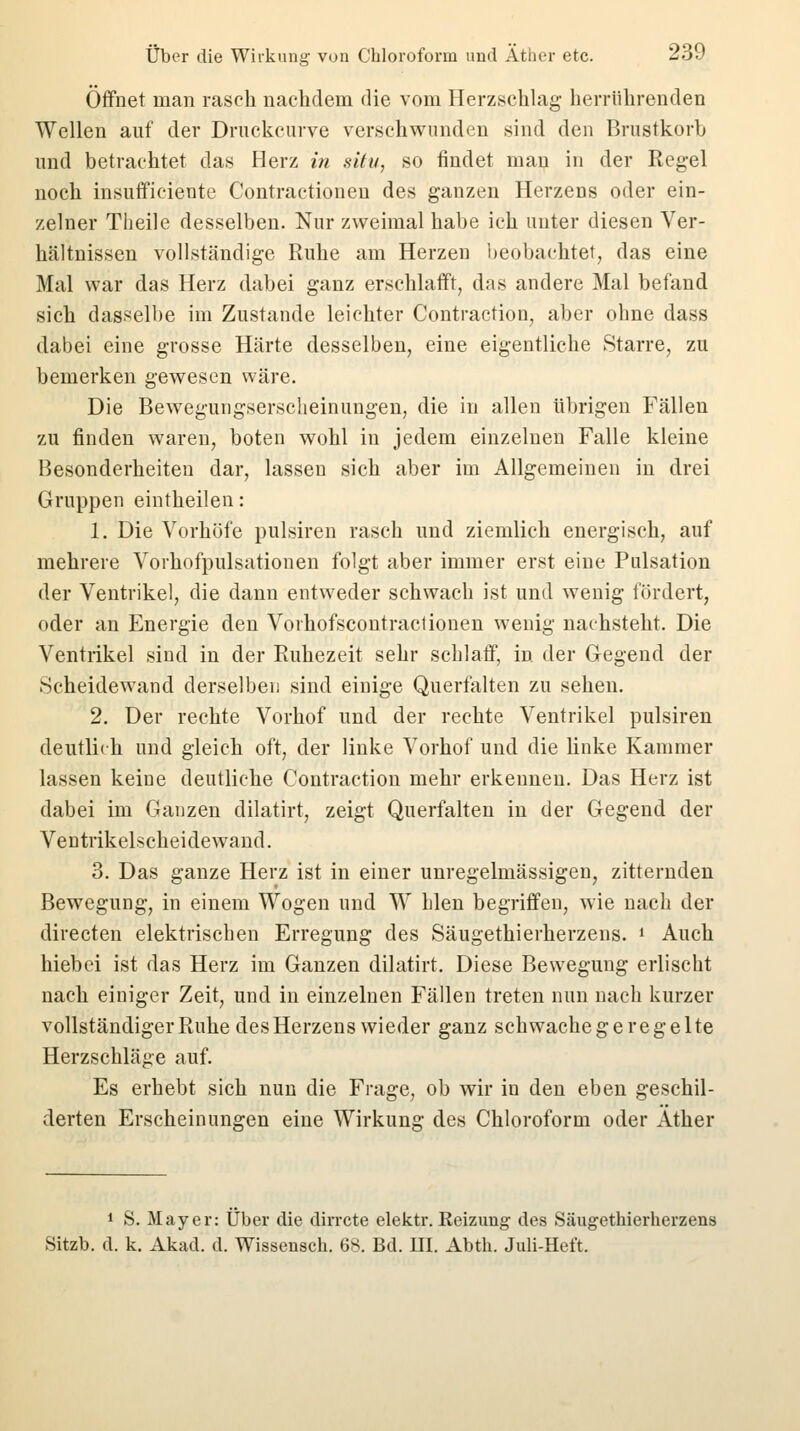 Offnet man rasch nachdem die vom Herzschlag herrührenden Wellen auf der Druckcurve verschwunden sind den Brustkorb und betrachtet das Herz in situ, so findet man in der Regel noch insufficiente Contractionen des ganzen Herzens oder ein- zelner Theile desselben. Nur zweimal habe ich unter diesen Ver- hältnissen vollständige Ruhe am Herzen beobachtet, das eine Mal war das Herz dabei ganz erschlafft, das andere Mal befand sich dasselbe im Zustande leichter Contraction, aber ohne dass dabei eine grosse Härte desselben, eine eigentliche Starre, zu bemerken gewesen wäre. Die Bewegungserscheinungen, die in allen übrigen Fällen zu finden waren, boten wohl in jedem einzelnen Falle kleine Besonderheiten dar, lassen sich aber im Allgemeinen in drei Gruppen eintheilen: 1. Die Vorhöfe pulsiren rasch und ziemlich energisch, auf mehrere Vorhofpulsationen folgt aber immer erst eine Pulsation der Ventrikel, die dann entweder schwach ist und wenig fördert, oder an Energie den Vorhofscontractionen wenig nachsteht. Die Ventrikel sind in der Ruhezeit sehr schlaff, in der Gegend der Scheidewand derselben sind einige Querfalten zu sehen. 2. Der rechte Vorhof und der rechte Ventrikel pulsiren deutlich und gleich oft, der linke Vorhof und die linke Kammer lassen keine deutliche Contraction mehr erkennen. Das Herz ist dabei im Ganzen dilatirt, zeigt Querfalten in der Gegend der Ventrikelscheidewand. 3. Das ganze Herz ist in einer unregelmässigen, zitternden Bewegung, in einem Wogen und W bleu begriffen, wie nach der directen elektrischen Erregung des Säugethierherzens. ' Auch hiebei ist das Herz im Ganzen dilatirt. Diese Bewegung erlischt nach einiger Zeit, und in einzelnen Fällen treten nun nach kurzer vollständiger Ruhe desHerzens wieder ganz schwachegeregelte Herzschläge auf. Es erhebt sich nun die Frage, ob wir in den eben geschil- derten Erscheinungen eine Wirkung des Chloroform oder Äther i S. Mayer: Über die dirrcte elektr. Reizung des Säugethierherzens Sitzb. d. k. Akad. d. Wissensch. 68. Bd. III. Abth. Juli-Heft.