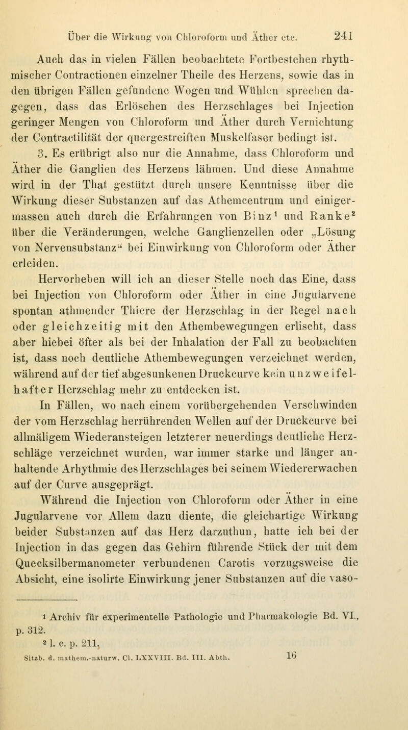 Auch das in vielen Fällen beobachtete Fortbestehen rhyth- mischer Contractionen einzelner Theile des Herzens, sowie das in den übrigen Fallen gefundene Wogen und Wühlen sprechen da- gegen, dass das Erlöschen des Herzschlages bei Injection geringer Mengen von Chloroform und Äther durch Vernichtung der Contractilität der quergestreiften Muskelfaser bedingt ist. 3. Es erübrigt also nur die Annahme, dass Chloroform und Äther die Ganglien des Herzens lähmen. Und diese Annahme wird in der That gestützt durch unsere Kenntnisse über die Wirkung dieser Substanzen auf das Athemcentrum und einiger- massen auch durch die Erfahrungen von Binz1 und Ranke2 über die Veränderungen, welche Ganglienzellen oder ..Lösung von Nervensubstanz-' bei Einwirkung von Chloroform oder Äther erleiden. Hervorheben will ich an dieser Stelle noch das Eine, dass bei Injection von Chloroform oder Äther in eine Jngularvene spontan athmender Thiere der Herzschlag in der Regel nach oder gleichzeitig mit den Athembewegungen erlischt, dass aber hiebei öfter als bei der Inhalation der Fall zu beobachten ist, dass noch deutliche Athembewegungen verzeichnet werden, während auf der tief abgesunkenen Druckcurve kein u n z w e i f e 1- hafter Herzschlag mehr zu entdecken ist. In Fällen, wo nach einem vorübergehenden Verschwinden der vom Herzschlag herrührenden Wellen auf der Druckcurve bei allmäligem Wiederansteigen letzterer neuerdings deutliche Herz- schläge verzeichnet wurden, war immer starke und länger an- haltende Arhythmie des Herzschlages bei seinem Wiedererwachen auf der Curve ausgeprägt. Während die Injection von Chloroform oder Äther in eine Jugularvene vor Allem dazu diente, die gleichartige Wirkung beider Substanzen auf das Herz darzuthun, hatte ich bei der Injection in das gegen das Gehirn führende Stück der mit dem Quecksilbermanometer verbundenen Carotis vorzugsweise die Absicht, eine isolirte Einwirkung jener Substanzen auf die vaso- i Archiv für experimentelle Pathologie und Pharmakologie Bd. VI., p. 312. 2 1. c. p. 211. Sitzb. d. mathem.-uaturw. Cl. LXXVIII. Bd. III. Abth. 16
