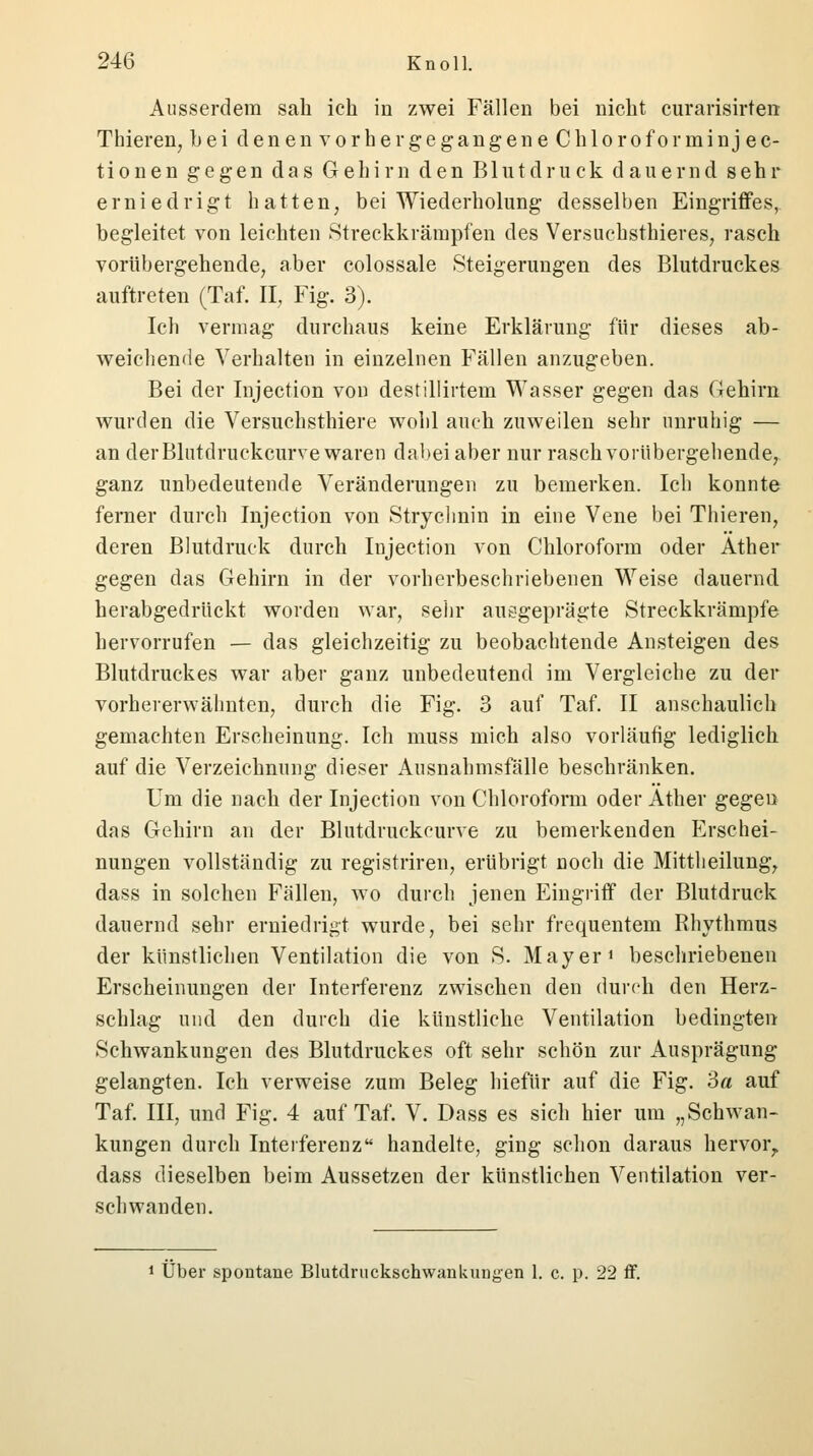 Ausserdem sah ich in zwei Fällen bei nicht curarisirten Thieren, bei denen vorher gegangen eChloroforminj ec- tionen gegen das Gehirn den Blutdruck dauernd sehr erniedrigt hatten, bei Wiederholung desselben Eingriffes, begleitet von leichten Streckkrämpfen des Versuchsthieres, rasch vorübergehende, aber colossale Steigerungen des Blutdruckes auftreten (Taf. II, Fig. 3). Ich vermag durchaus keine Erklärung für dieses ab- weichende Verhalten in einzelnen Fällen anzugeben. Bei der Injection von destillirtem Wasser gegen das Gehirn wurden die Versuchsthiere wohl auch zuweilen sehr unruhig — an der Blutdruckcurve waren dabei aber nur rasch vorübergehende, ganz unbedeutende Veränderungen zu bemerken. Ich konnte ferner durch Injection von Strychnin in eine Vene bei Thieren, deren Blutdruck durch Injection von Chloroform oder Äther gegen das Gehirn in der vorherbeschriebenen Weise dauernd herabgedrückt worden war, sehr auegeprägte Streckkrämpfe hervorrufen — das gleichzeitig zu beobachtende Ansteigen des Blutdruckes war aber ganz unbedeutend im Vergleiche zu der vorhererwähnten, durch die Fig. 3 auf Taf. II anschaulich gemachten Erscheinung. Ich muss mich also vorläufig lediglich auf die Verzeichnung dieser Ausnahmsfalle beschränken. Um die nach der Injection von Chloroform oder Äther gegen das Gehirn an der Blutdruckcurve zu bemerkenden Erschei- nungen vollständig zu registriren, erübrigt noch die Mittheilung, dass in solchen Fällen, wo durch jenen Eingriff der Blutdruck dauernd sehr erniedrigt wurde, bei sehr frequentem Rhythmus der künstlichen Ventilation die von S. Mayer J beschriebenen Erscheinungen der Interferenz zwischen den durch den Herz- schlag und den durch die künstliche Ventilation bedingten Schwankungen des Blutdruckes oft sehr schön zur Ausprägung gelangten. Ich verweise zum Beleg hiefür auf die Fig. 3a auf Taf. III, und Fig. 4 auf Taf. V. Dass es sich hier um „Schwan- kungen durch Interferenz handelte, ging schon daraus hervor,, dass dieselben beim Aussetzen der künstlichen Ventilation ver- schwanden. 1 Über spontane Blutdruckschwankungen 1. c. p. 22 ff.