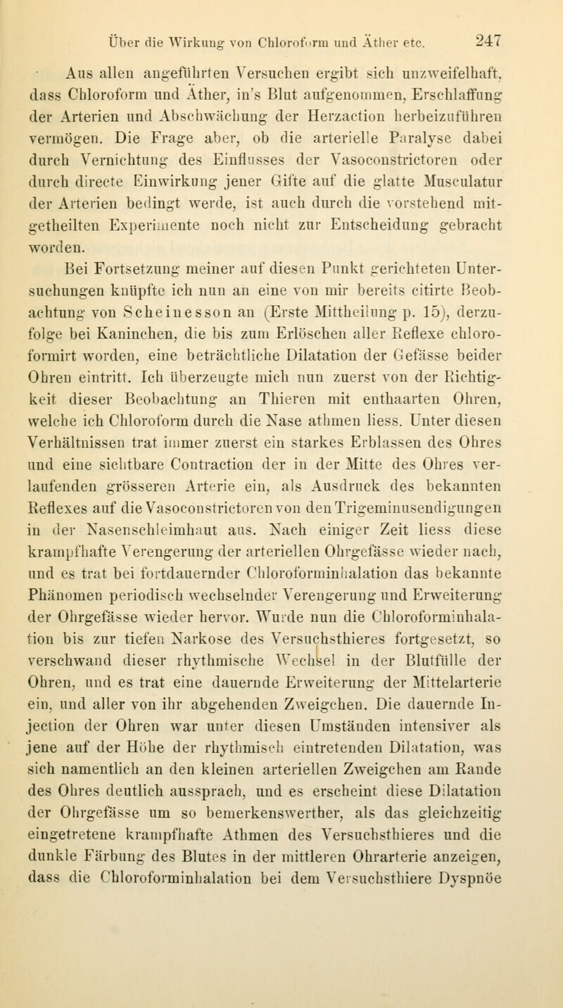 Aus allen angeführten Versuchen ergibt sich unzweifelhaft, dass Chloroform und Äther, in's Blut aufgenommen, Erschlaffung: der Arterien und Abschwächung der Herzaction herbeizuführen vermögen. Die Frage aber, ob die arterielle Paralyse dabei durch Vernichtung des Einflusses der Vasoconstrictoren oder durch directe Einwirkung jener Gifte auf die glatte Musculatur der Arterien bedingt werde, ist auch durch die vorstehend mit- getheilten Experimente noch nicht zur Entscheidung gebracht worden. Bei Fortsetzung meiner auf diesen Punkt gerichteten Unter- suchungen knüpfte ich nun an eine von mir bereits citirte Beob- achtung von Scheinesson an (Erste Mittheilung p. 15), derzu- folge bei Kaninchen, die bis zum Erlöschen aller Reflexe chloro- formirt worden, eine beträchtliche Dilatation der Gefässe beider Ohren eintritt. Ich überzeugte mich nun zuerst von der Richtig- keit dieser Beobachtung an Thieren mit enthaarten Ohren, welche ich Chloroform durch die Nase athmen Hess. Unter diesen Verhältnissen trat immer zuerst ein starkes Erblassen des Ohres und eine sichtbare Contraction der in der Mitte des Ohres ver- laufenden grösseren Arterie ein, als Ausdruck des bekannten Reflexes auf die Vasoconstrictoren von denTrigeminusendigungen in der Nasenschleimhant aus. Nach einiger Zeit liess diese krampfhafte Verengerung der arteriellen Ohrgefässe wieder nach, und es trat bei fortdauernder Chloroforminhalation das bekannte Phänomen periodisch wechselnder Verengerung und Erweiterung der Ohrgefässe wieder hervor. Wurde nun die Chloroforminhala- tion bis zur tiefen Narkose des Versuchstieres fortgesetzt, so verschwand dieser rhythmische Wechsel in der Blutfülle der Ohren, und es trat eine dauernde Erweiterung der Mittelarterie ein, und aller von ihr abgehenden Zweigchen. Die dauernde Iu- jeetion der Ohren war unter diesen Umständen intensiver als jene auf der Höhe der rhythmisch eintretenden Dilatation, was sich namentlich an den kleinen arteriellen Zweigchen am Rande des Ohres deutlich aussprach, und es erscheint diese Dilatation der Ohrgefässe um so bemerkenswerther, als das gleichzeitig eingetretene krampfhafte Athmen des Versuchsthieres und die dunkle Färbung des Blutes in der mittleren Ohrarterie anzeigen, dass die Chloroforminhalation bei dem Versuchsthiere Dyspnoe