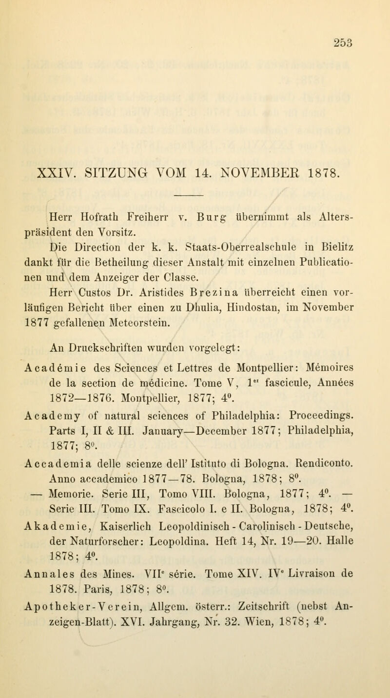 XXIV. SITZUNG VOM 14. NOVEMBER 1878. Herr Hofratk Freiherr v. Burg; übernimmt als Alters- präsident den Vorsitz. Die Directum der k. k. Staats-Oberrealsehule in Bielitz dankt für die Betheilung dieser Anstalt mit einzelnen Publicatio- nen und dem Anzeiger der Classe. Herr Custos Dr. Aristides Brezina überreicht einen vor- läufigen Bericht über einen zu Dhulia, Hindostan, im November 1877 gefallenen Meteorstein. An Druckschriften wurden vorgelegt: Academie des Sciences et Lettres de Montpellier: Memoires de la section de medicine. Tome V, le fascicule, Annees 1872—1876. Montpellier, 1877; 4°. Academy of natural sciences of Philadelphia: Proceedings. Parts I, II & III. January— December 1877; Philadelphia, 1877; 8°. Accademia delle scienze dell'Istituto di Bologna. Rendiconto. Anno accademico 1877 — 78. Bologna, 1878; 8°. — Memorie. Serie III, Tomo VIII. Bologna, 1877; 4°. — Serie III. Tomo IX. Fascicolo I. e II. Bologna, 1878; 4°. Akademie, Kaiserlich Leopoldinisch - Carolinisch - Deutsche, der Naturforscher: Leopoldina. Heft 14, Nr. 19—20. Halle 1878; 4°. Annales des Mines. VIP serie. Tome XIV. IVe Livraison de 1878. Paris, 1878; 8°. Apotheker-Verein, Allgem. österr.: Zeitschrift (nebst An- zeigen-Blatt). XVI. Jahrgang, Nr. 32. Wien, 1878; 4°.