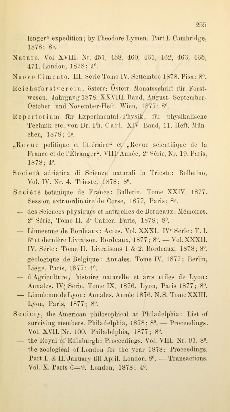 lenger expedition; by Theodore Lymen. Parti. Cambridge, 1878; 80. Nature. Vol. XVIII. Nr. 457, 458, 460, 461, 462, 463, 465, 471. London, 1878; 4°. Nuovo Cimento. III. Serie Tomo IV. Settembre 1878. Pisa; 8°. Reichsforstverein, österr: Osterr. Monatsschrift für Forst- wesen. Jahrgang-1878. XXVIII. Band, August- September- October-und November-Heft. Wien, 1877; 8°. Repertorium für Experimental-Physik, für physikalische Technik etc. von Dr. Ph. Carl. XIV. Band, 11. Heft. Mün- chen, 1878; 4o. „Revue politique et litteraire et „Revue scientifique de la France et de l'Etranger. VIIPAnnee, 2e Serie, Nr. 19. Paris, 1878; 4°. Societä adriatica di Scienze naturali in Trieste: Bolletino. Vol. IV. Nr. 4. Trieste, 1878; 8°. Societe botanique de France: Bulletin. Tome XXIV. 1877. Session extraordinaire de Corse, 1877, Paris; 8«. — des Sciences physiques et naturelles de Bordeaux: Memoires. 2e Serie, Tome IL 3e Cahier. Paris, 1878; 8°. — Linn^enne de Bordeaux: Actes. Vol. XXXI. IVe Serie: T. I. 6e et derniere Livraison. Bordeaux, 1877; 8°. — Vol. XXXII. IV. Serie: Tome IL Livraisons 1 & 2. Bordeaux, 1878; 8°. — geologique de Belgique: Annales. Tome LV. 1877; Berlin, Liege. Paris, 1877; 4°. — d'Agriculture, histoire naturelle et arts utiles de Lyon: Annales. IV: Serie. Tome IX. 1876. Lyon, Paris 1877; 8°. — LinneennedeLyon: Annales. Annee 1876. N.S. Tome XXIII. Lyon, Paris, 1877; 8°. Society, the American philosophical at Philadelphia: List of surviving members. Philadelphia, 1878; 8°. — Proceedings. Vol. XVII. Nr. 100. Philadelphia, 1877; 8°. — the Royal of Edinburgh: Proceedings. Vol. VIII. Nr. 91. 8°. — the zoological of London for the year 1878: Proceedings. Part I. & IL January tili April. London. 8°. — Transactions. Vol. X. Parts 6—9. London, 1878; 4°.