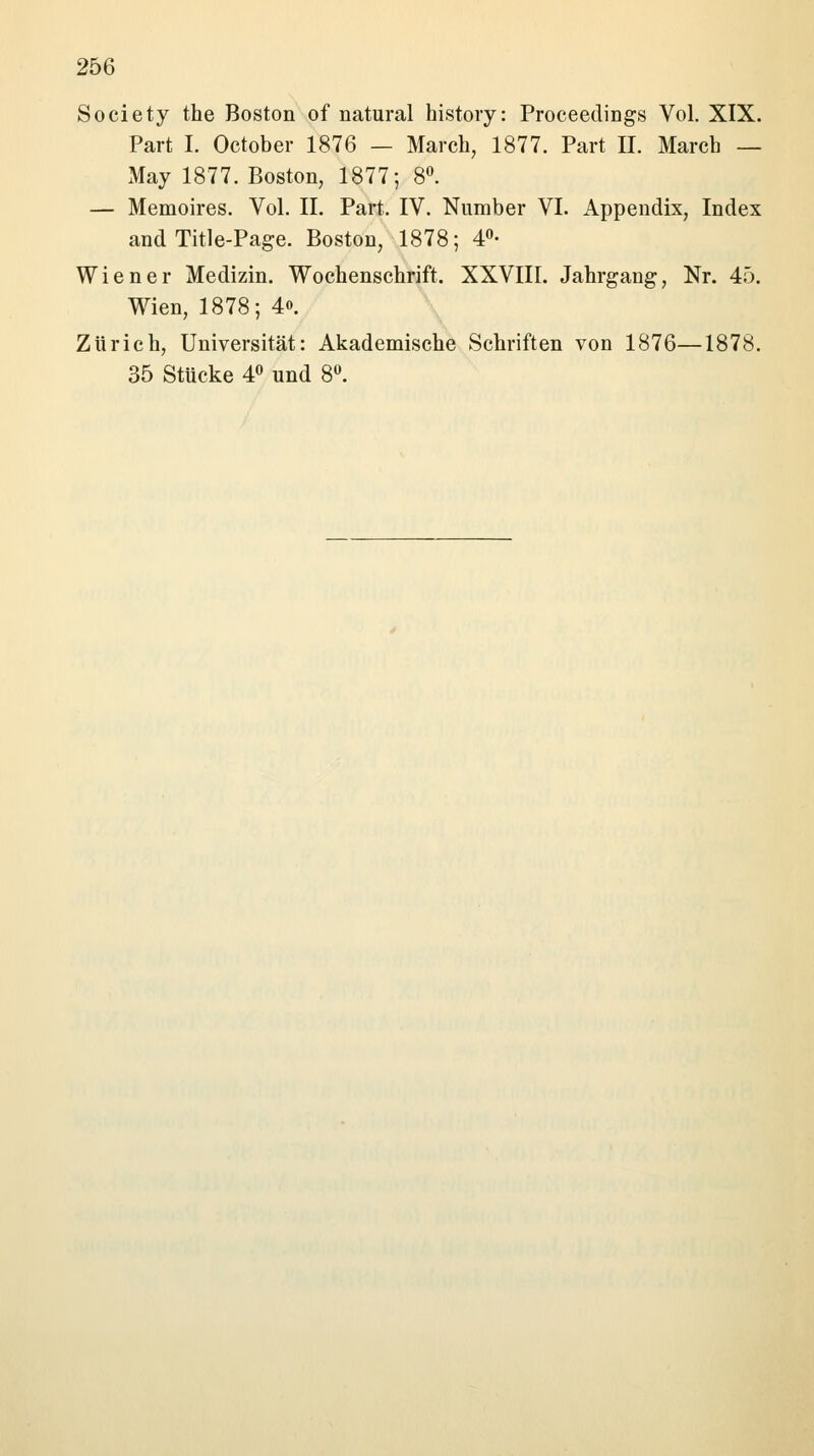 Society the Boston of natural history: Proceedings Vol. XIX. Part I. October 1876 — March, 1877. Part II. March — May 1877. Boston, 1877; 8°. — Memoires. Vol. IL Part. IV. Number VI. Appendix, Index and Title-Page. Boston, 1878; 4°- Wiener Medizin. Wochenschrift. XXVIII. Jahrgang, Nr. 45. Wien, 1878; 4<». Zürich, Universität: Akademische Schriften von 1876—1878. 35 Stücke 4° und 8°.